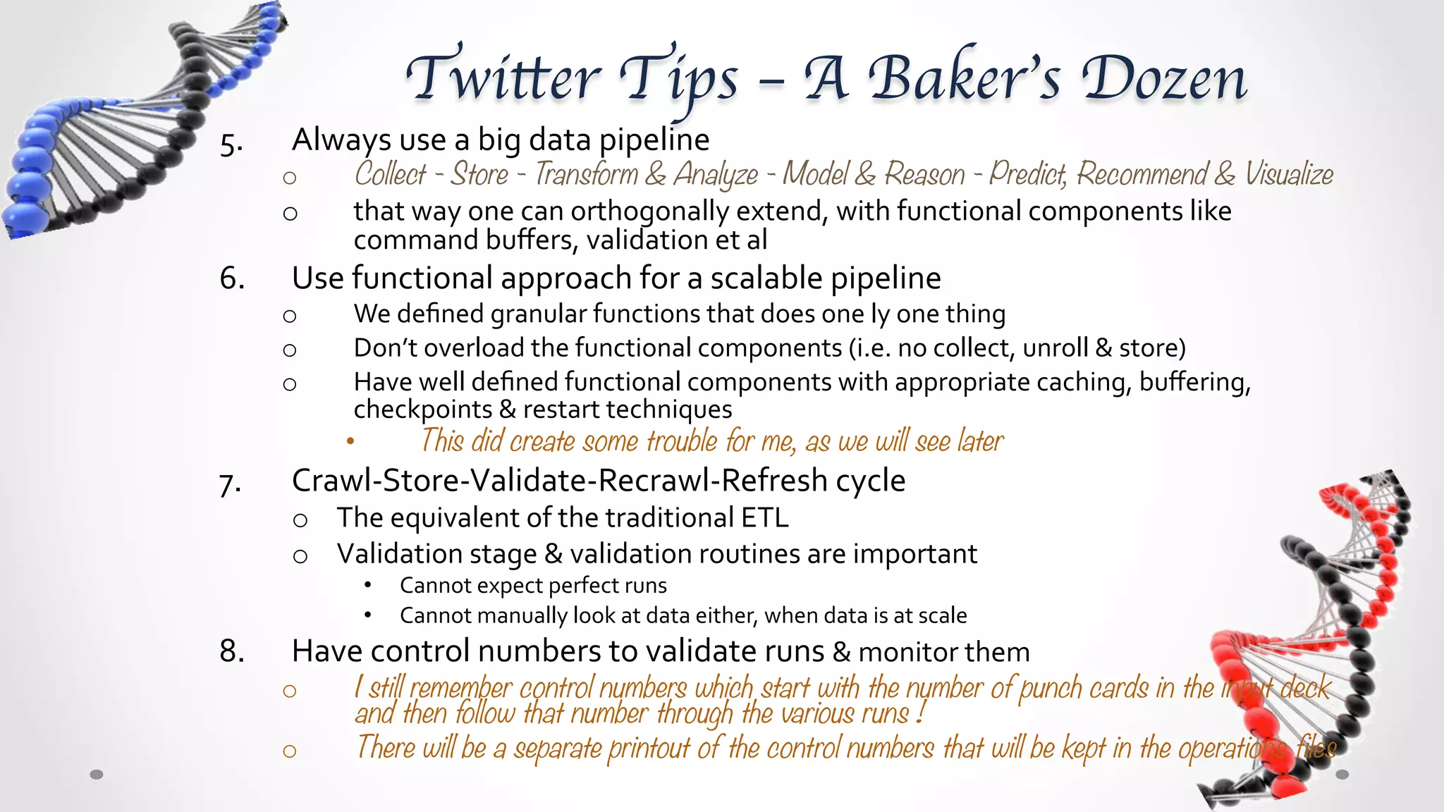 Twitter Tips – A Baker’s Dozen	

5.     Always	
  use	
  a	
  big	
  data	
  pipeline	
  
      o       Collect - Store - Transform & Analyze - Model & Reason - Predict, Recommend & Visualize
      o       That	
  way	
  you	
  can	
  orthogonally	
  extend,	
  with	
  functional	
  components	
  like	
  command	
  buﬀers,	
  
              validation	
  et	
  al	
  	
  
6.     Use	
  functional	
  approach	
  for	
  a	
  scalable	
  pipeline	
  
      o       Compose	
  your	
  data	
  big	
  pipeline	
  with	
  well	
  deﬁned	
  granular	
  functions,	
  each	
  doing	
  only	
  one	
  thing	
  
      o       Don’t	
  overload	
  the	
  functional	
  components	
  (i.e.	
  no	
  collect,	
  unroll	
  &	
  store	
  as	
  a	
  single	
  component)	
  
      o       Have	
  well	
  deﬁned	
  functional	
  components	
  with	
  appropriate	
  caching,	
  buﬀering,	
  checkpoints	
  &	
  
              restart	
  techniques	
  
             •        This did create some trouble for me, as we will see later
7.     Crawl-­‐Store-­‐Validate-­‐Recrawl-­‐Refresh	
  cycle	
  
       o  The	
  equivalent	
  of	
  the	
  traditional	
  ETL	
  
       o  Validation	
  stage	
  &	
  validation	
  routines	
  are	
  important	
  
               •    Cannot	
  expect	
  perfect	
  runs	
  
               •    Cannot	
  manually	
  look	
  at	
  data	
  either,	
  when	
  data	
  is	
  at	
  scale	
  
8.     Have	
  control	
  numbers	
  to	
  validate	
  runs	
  &	
  monitor	
  them	
  
      o       I still remember control numbers which start with the number of punch cards in the input deck &d then follow that
              number through the various runs ! 
      o       There will be a separate printout of the control numbers that will be kept in the operations files
 