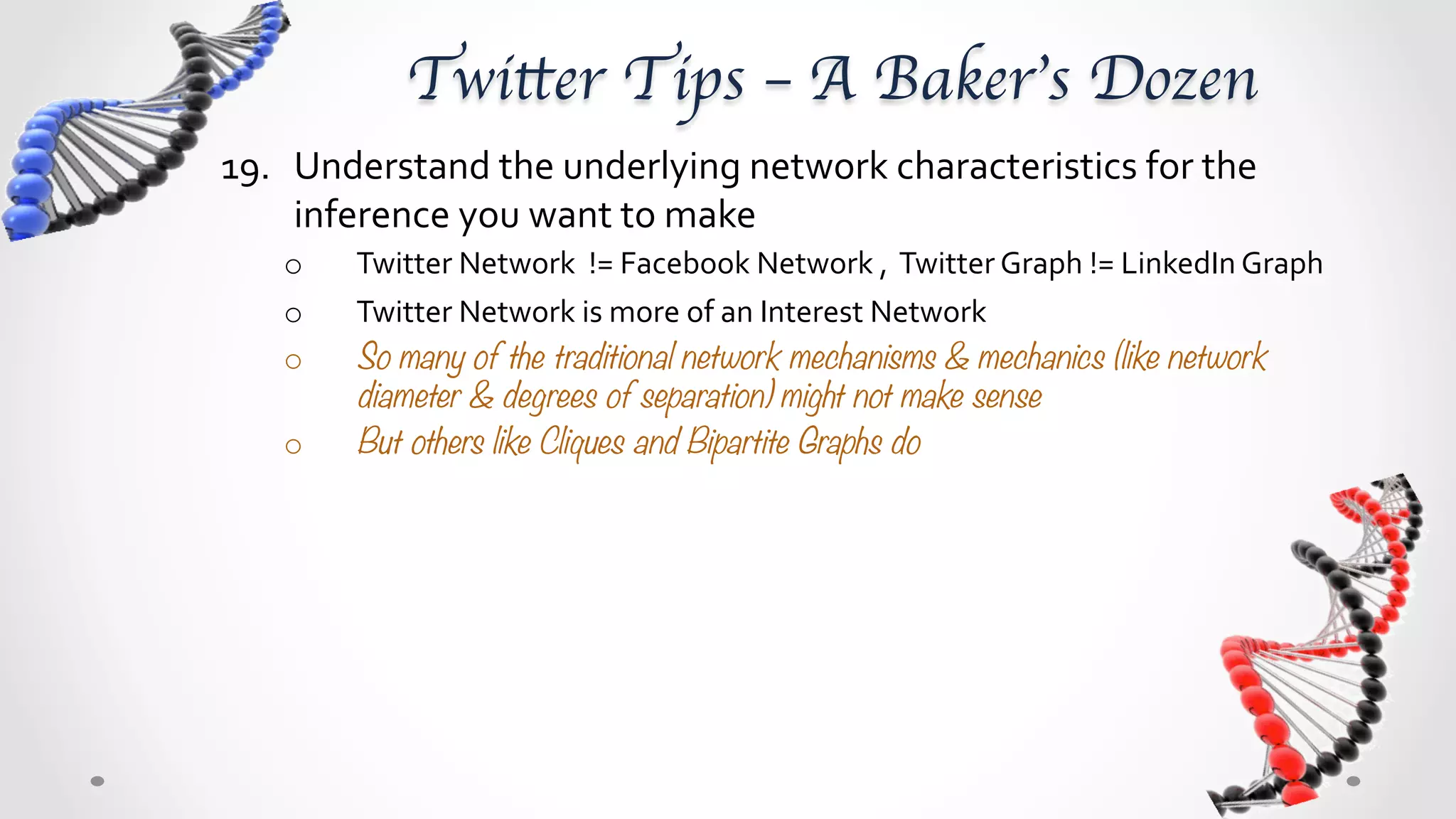 Twitter Tips – A Baker’s Dozen	
19.  Understand	
  the	
  underlying	
  network	
  characteristics	
  for	
  the	
  
     inference	
  you	
  want	
  to	
  make	
  
     o    Twitter	
  Network	
  	
  !=	
  Facebook	
  Network	
  ,	
  	
  Twitter	
  Graph	
  !=	
  LinkedIn	
  Graph	
  
     o    Twitter	
  Network	
  is	
  more	
  of	
  an	
  Interest	
  Network	
  
     o    So, many of the traditional network mechanisms & mechanics, like network
          diameter & degrees of separation, might not make sense
     o    But, others like Cliques and Bipartite Graphs do 
 