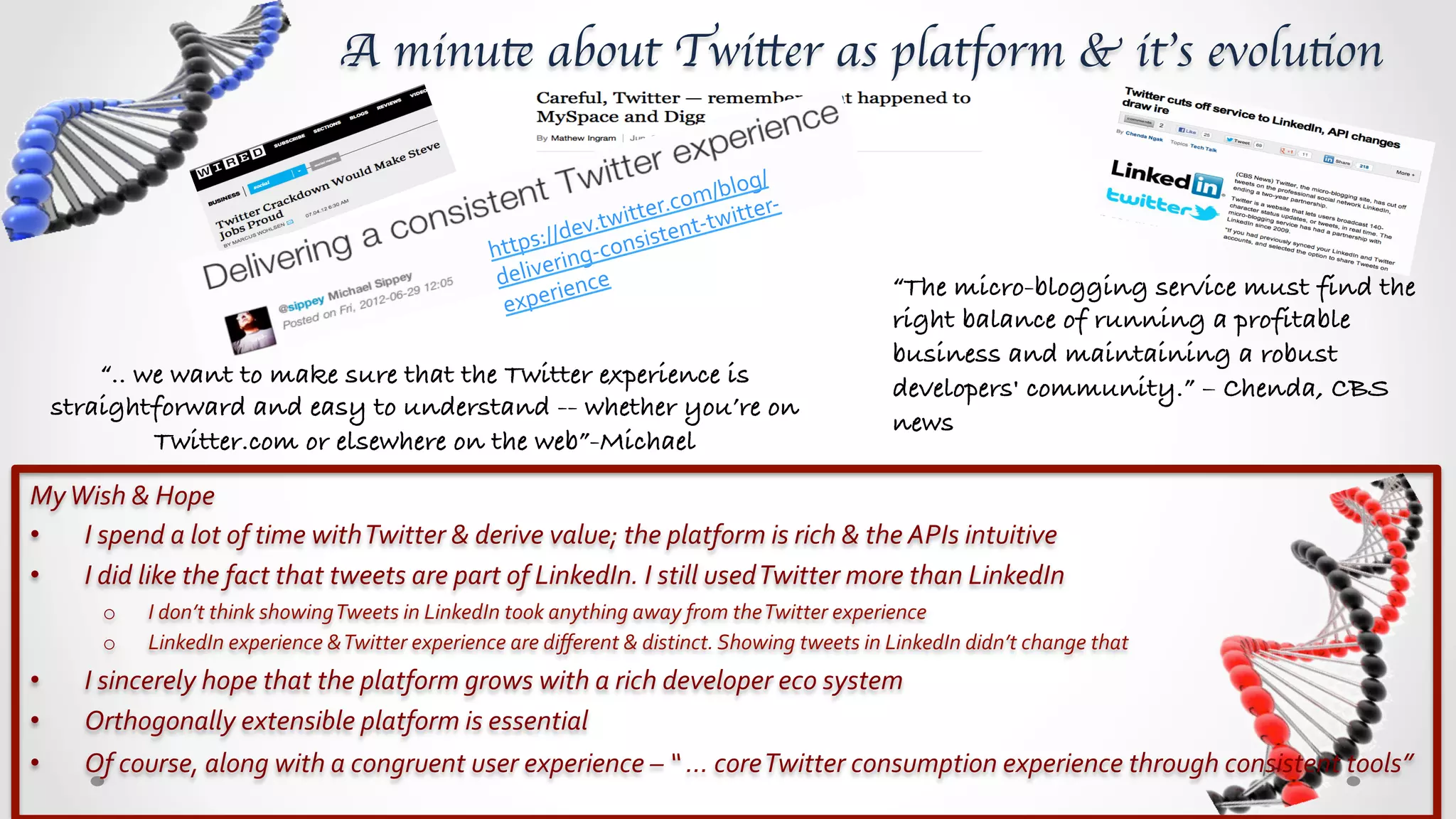 A minute about Twitter as platform & it’s evolution	


                                                                                                   blog/
                                                                                           er. com/ tter-­‐
                                                                                     twitt         wi
                                                                           ps:/ /dev. nsistent-­‐t
                                                                        htt ring-­‐co
                                                                              e
                                                                         deliv ence	
                                                    “The micro-blogging service must find the
                                                                               ri
                                                                          expe
                                                                                                                                         right balance of running a profitable
                                                                                                                                         business and maintaining a robust
         “.. we want to make sure that the Twitter experience is                                                                         developers' community.” – Chenda, CBS
     straightforward and easy to understand -- whether you’re on
                                                                                                                                         news!
              Twitter.com or elsewhere on the web”-Michael!
My	
  Wish	
  &	
  Hope	
  
•  I	
  spend	
  a	
  lot	
  of	
  time	
  with	
  Twitter	
  &	
  derive	
  value;	
  the	
  platform	
  is	
  rich	
  &	
  the	
  APIs	
  intuitive	
  
•  I	
  did	
  like	
  the	
  fact	
  that	
  tweets	
  are	
  part	
  of	
  LinkedIn.	
  I	
  still	
  used	
  Twitter	
  more	
  than	
  LinkedIn	
  
          o      I	
  don’t	
  think	
  showing	
  Tweets	
  in	
  LinkedIn	
  took	
  anything	
  away	
  from	
  the	
  Twitter	
  experience	
  
          o      LinkedIn	
  experience	
  &	
  Twitter	
  experience	
  are	
  diﬀerent	
  &	
  distinct.	
  Showing	
  tweets	
  in	
  LinkedIn	
  didn’t	
  change	
  that	
  
•       I	
  sincerely	
  hope	
  that	
  the	
  platform	
  grows	
  with	
  a	
  rich	
  developer	
  eco	
  system	
  
•       Orthogonally	
  extensible	
  platform	
  is	
  essential	
  
•       Of	
  course,	
  along	
  with	
  a	
  congruent	
  user	
  experience	
  –	
  “	
  …	
  core	
  Twitter	
  consumption	
  experience	
  through	
  consistent	
  tools”	
  
 