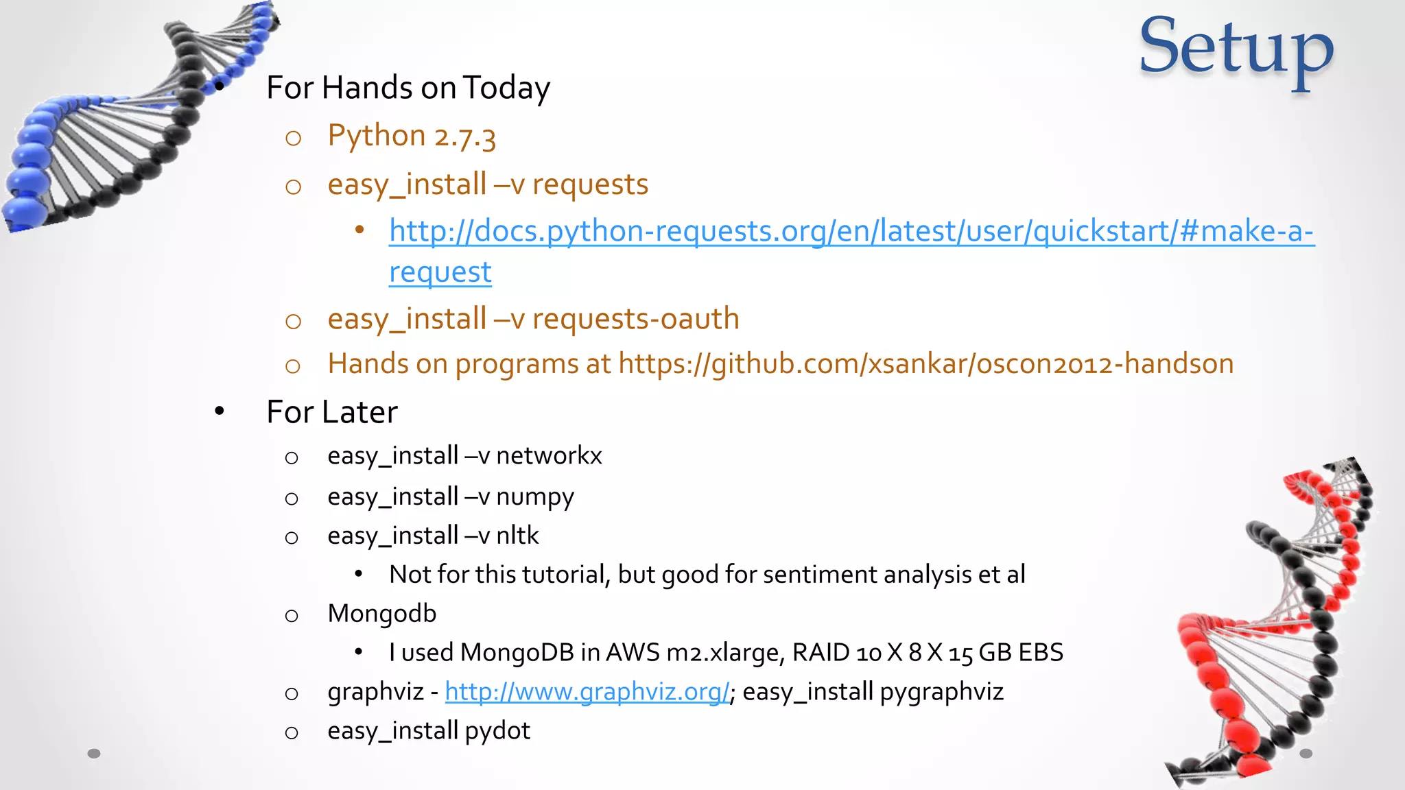 •    For	
  Hands	
  on	
  Today	
  
                                                                                                                    Setup	
      o  Python	
  2.7.3	
  
      o  easy_install	
  –v	
  requests	
  
           •  http://docs.python-­‐requests.org/en/latest/user/quickstart/#make-­‐a-­‐
              request	
  
      o  easy_install	
  –v	
  requests-­‐oauth	
  
      o  Hands	
  on	
  programs	
  at	
  https://github.com/xsankar/oscon2012-­‐handson	
  
•    For	
  advanced	
  data	
  science	
  with	
  social	
  graphs	
  
      o  easy_install	
  –v	
  networkx	
  
      o  easy_install	
  –v	
  numpy	
  
      o  easy_install	
  –v	
  nltk	
  	
  
           •  Not	
  for	
  this	
  tutorial,	
  but	
  good	
  for	
  sentiment	
  analysis	
  et	
  al	
  
      o  Mongodb	
  	
  
           •  I	
  used	
  MongoDB	
  in	
  AWS	
  m2.xlarge,	
  RAID	
  10	
  X	
  8	
  X	
  15	
  GB	
  EBS	
  
      o  graphviz	
  -­‐	
  http://www.graphviz.org/;	
  easy_install	
  pygraphviz	
  
      o  easy_install	
  pydot	
  
 