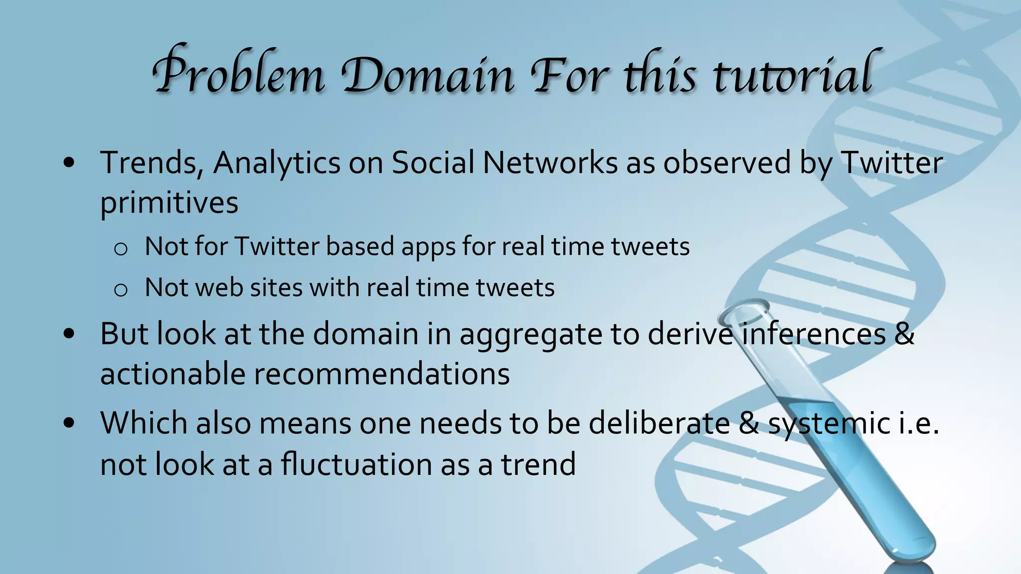 Problem Domain For this tutorial	

•  Data	
  Science	
  (trends,	
  analytics	
  et	
  al)	
  on	
  Social	
  Networks	
  as	
  
   observed	
  by	
  Twitter	
  primitives	
  
     o  Not	
  for	
  Twitter	
  based	
  apps	
  for	
  real	
  time	
  tweets	
  
     o  Not	
  web	
  sites	
  with	
  real	
  time	
  tweets	
  
•  By	
  looking	
  at	
  the	
  domain	
  in	
  aggregate	
  to	
  derive	
  inferences	
  &	
  
   actionable	
  recommendations	
  
•  Which	
  also	
  means,	
  you	
  need	
  to	
  be	
  deliberate	
  &	
  systemic	
  (	
  i.e.	
  
   not	
  look	
  at	
  a	
  ﬂuctuation	
  as	
  a	
  trend	
  but	
  dig	
  deeper	
  before	
  
   pronouncing	
  a	
  trend)	
  
 