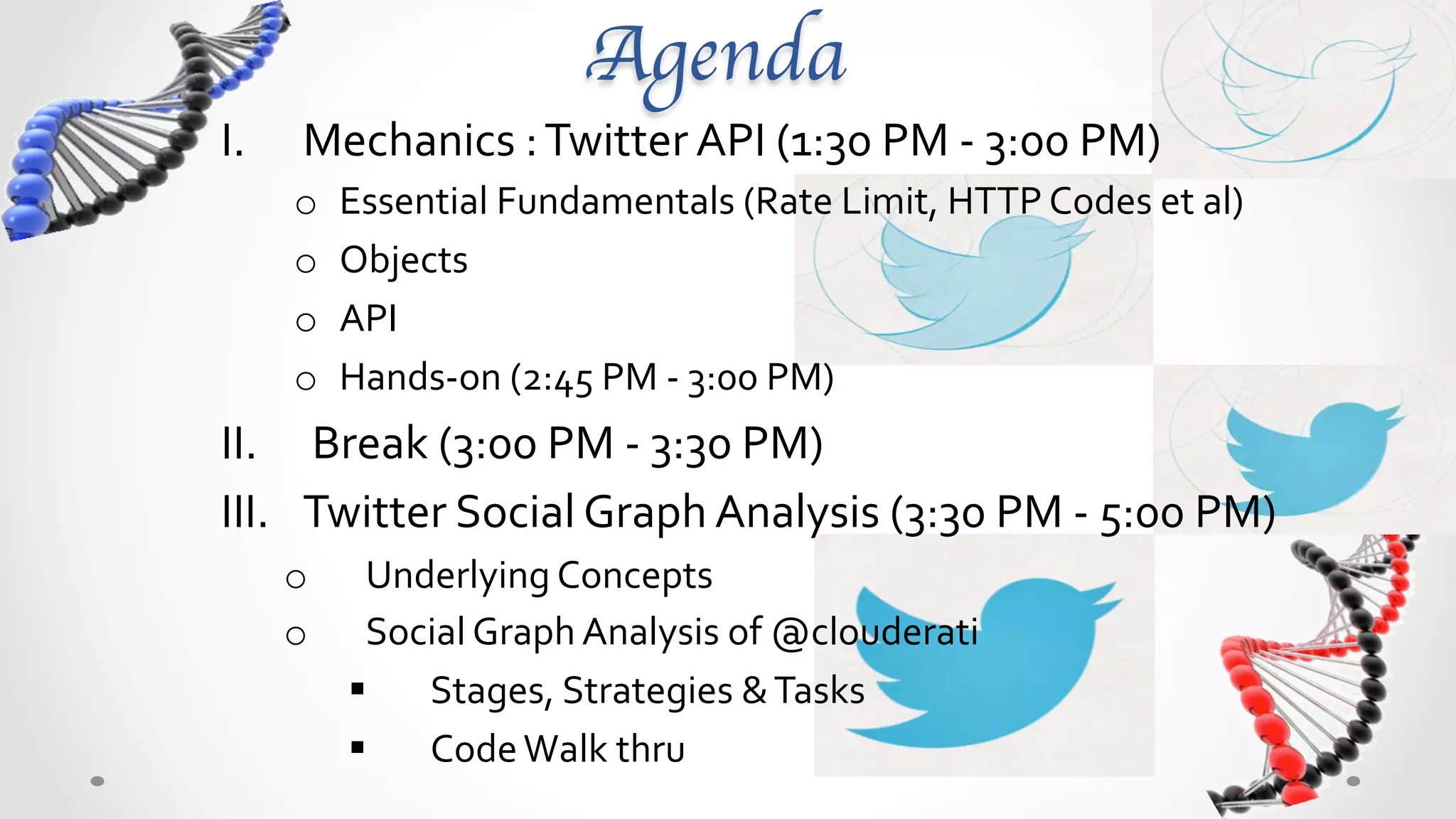 Agenda	

I.     Mechanics	
  :	
  Twitter	
  API	
  (1:30	
  PM	
  -­‐	
  3:00	
  PM)	
  	
  
      o    Essential	
  Fundamentals	
  (Rate	
  Limit,	
  HTTP	
  Codes	
  et	
  al)	
  
      o    Objects	
  
      o    API	
  
      o    Hands-­‐on	
  (2:45	
  PM	
  -­‐	
  3:00	
  PM)	
  
II.  Break	
  (3:00	
  PM	
  -­‐	
  3:30	
  PM)	
  
III.  Twitter	
  Social	
  Graph	
  Analysis	
  (3:30	
  PM	
  -­‐	
  5:00	
  PM)	
  
      o      Underlying	
  Concepts	
  
      o      Social	
  Graph	
  Analysis	
  of	
  @clouderati	
  
           §  Stages,	
  Strategies	
  &	
  Tasks	
  
           §  Code	
  Walk	
  thru	
  	
  
 