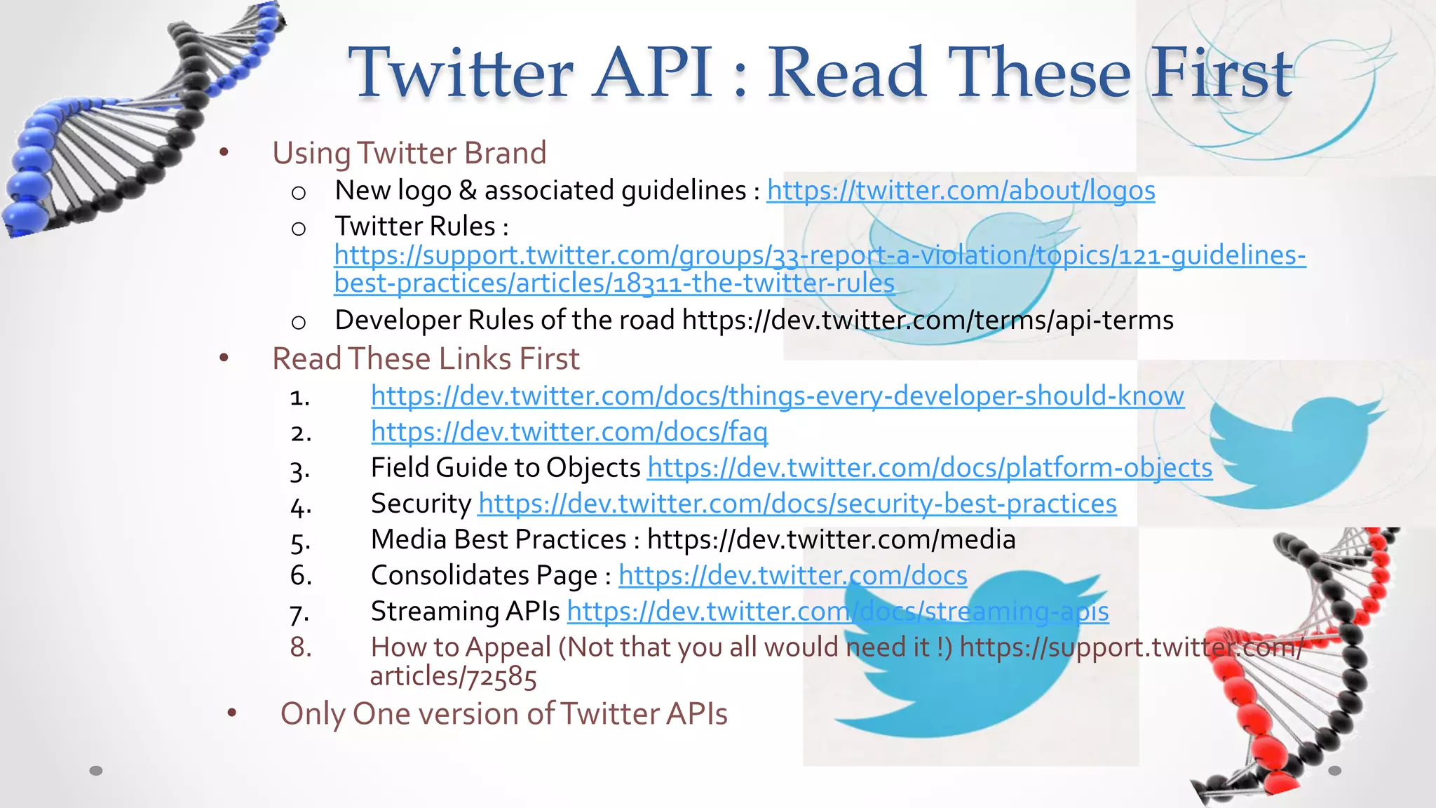 Twi5er  API  :  Read  These  First	
•    Using	
  Twitter	
  Brand	
  
      o  New	
  logo	
  &	
  associated	
  guidelines	
  :	
  https://twitter.com/about/logos	
  
      o  Twitter	
  Rules	
  :	
  
         https://support.twitter.com/groups/33-­‐report-­‐a-­‐violation/topics/121-­‐guidelines-­‐
         best-­‐practices/articles/18311-­‐the-­‐twitter-­‐rules	
  
      o  Developer	
  Rules	
  of	
  the	
  road	
  https://dev.twitter.com/terms/api-­‐terms	
  
•    Read	
  These	
  Links	
  First	
  
      1.       https://dev.twitter.com/docs/things-­‐every-­‐developer-­‐should-­‐know	
  
      2.       https://dev.twitter.com/docs/faq	
  
      3.       Field	
  Guide	
  to	
  Objects	
  https://dev.twitter.com/docs/platform-­‐objects	
  
      4.       Security	
  https://dev.twitter.com/docs/security-­‐best-­‐practices	
  
      5.       Media	
  Best	
  Practices	
  :	
  https://dev.twitter.com/media	
  
      6.       Consolidates	
  Page	
  :	
  https://dev.twitter.com/docs	
  
      7.       Streaming	
  APIs	
  https://dev.twitter.com/docs/streaming-­‐apis	
  
      8.       How	
  to	
  Appeal	
  (Not	
  that	
  you	
  all	
  would	
  need	
  it	
  !)	
  https://support.twitter.com/
               articles/72585	
  
•    Only	
  One	
  version	
  of	
  Twitter	
  APIs	
  
 