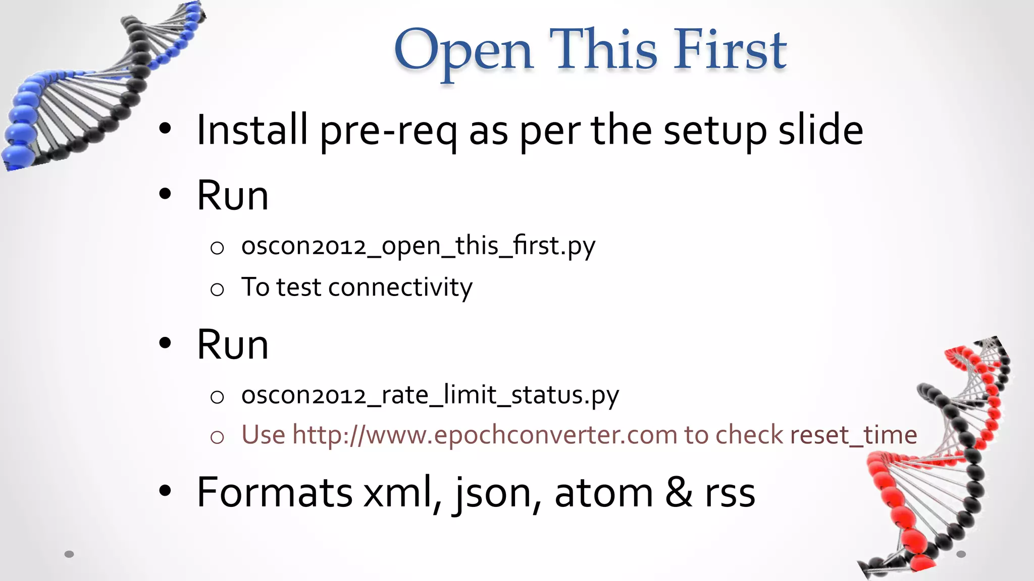 Open  This  First	
•  Install	
  pre-­‐req	
  as	
  per	
  the	
  setup	
  slide	
  
•  Run	
  	
  
    o  oscon2012_open_this_ﬁrst.py	
  
    o  To	
  test	
  connectivity	
  –	
  “canary	
  query”	
  

•  Run	
  
    o  oscon2012_rate_limit_status.py	
  
    o  Use	
  http://www.epochconverter.com	
  to	
  check	
  reset_time	
  

•  Formats	
  xml,	
  json,	
  atom	
  &	
  rss	
  
 