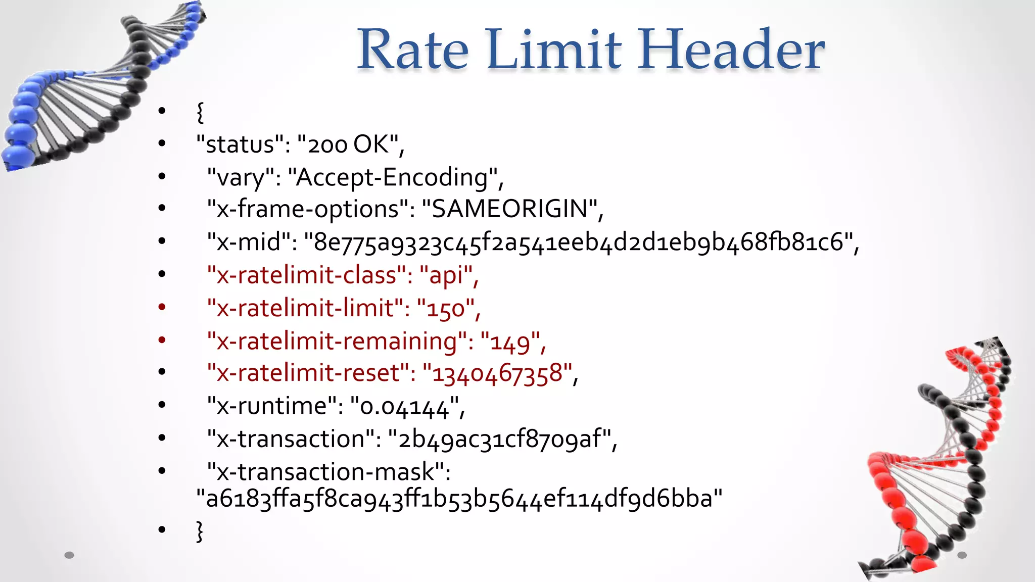 Rate  Limit  Header	
•  {	
  
•  "status":	
  "200	
  OK",	
  	
  
•  	
  	
  "vary":	
  "Accept-­‐Encoding",	
  	
  
•  	
  	
  "x-­‐frame-­‐options":	
  "SAMEORIGIN",	
  	
  
•  	
  	
  "x-­‐mid":	
  "8e775a9323c45f2a541eeb4d2d1eb9b468w81c6",	
  	
  
•  	
  	
  "x-­‐ratelimit-­‐class":	
  "api",	
  	
  
•  	
  	
  "x-­‐ratelimit-­‐limit":	
  "150",	
  	
  
•  	
  	
  "x-­‐ratelimit-­‐remaining":	
  "149",	
  	
  
•  	
  	
  "x-­‐ratelimit-­‐reset":	
  "1340467358",	
  	
  
•  	
  	
  "x-­‐runtime":	
  "0.04144",	
  	
  
•  	
  	
  "x-­‐transaction":	
  "2b49ac31cf8709af",	
  	
  
•  	
  	
  "x-­‐transaction-­‐mask":	
  
   "a6183ﬀa5f8ca943ﬀ1b53b5644ef114df9d6bba"	
  
•  }	
  
 