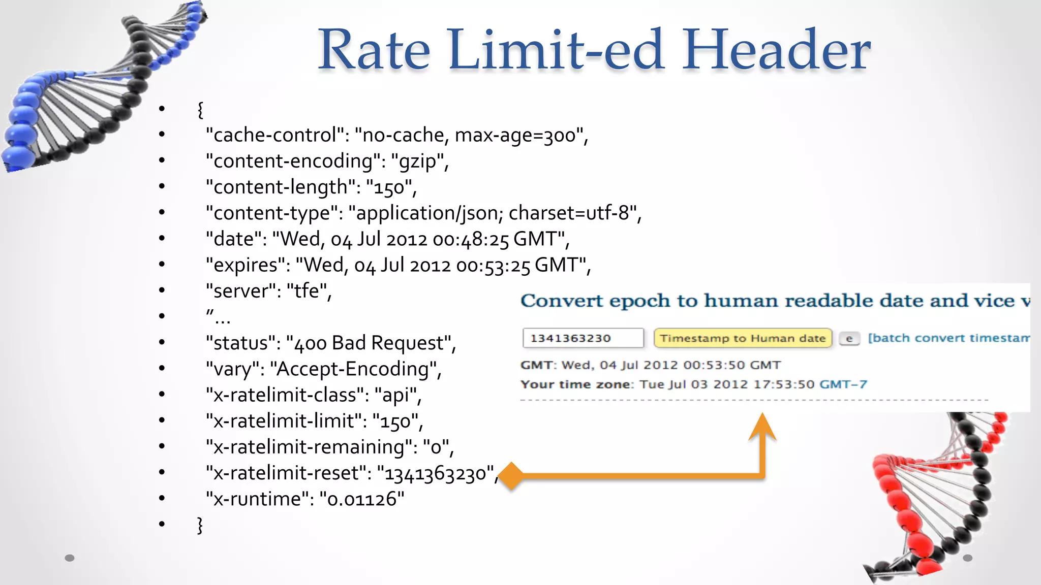 Rate  Limit-­‐‑ed  Header	
•    {	
  
•    	
  	
  "cache-­‐control":	
  "no-­‐cache,	
  max-­‐age=300",	
  	
  
•    	
  	
  "content-­‐encoding":	
  "gzip",	
  	
  
•    	
  	
  "content-­‐length":	
  "150",	
  	
  
•    	
  	
  "content-­‐type":	
  "application/json;	
  charset=utf-­‐8",	
  	
  
•    	
  	
  "date":	
  "Wed,	
  04	
  Jul	
  2012	
  00:48:25	
  GMT",	
  	
  
•    	
  	
  "expires":	
  "Wed,	
  04	
  Jul	
  2012	
  00:53:25	
  GMT",	
  	
  
•    	
  	
  "server":	
  "tfe",	
  	
  
•    	
  	
  ”…	
  
•    	
  	
  "status":	
  "400	
  Bad	
  Request",	
  	
  
•    	
  	
  "vary":	
  "Accept-­‐Encoding",	
  	
  
•    	
  	
  "x-­‐ratelimit-­‐class":	
  "api",	
  	
  
•    	
  	
  "x-­‐ratelimit-­‐limit":	
  "150",	
  	
  
•    	
  	
  "x-­‐ratelimit-­‐remaining":	
  "0",	
  	
  
•    	
  	
  "x-­‐ratelimit-­‐reset":	
  "1341363230",	
  	
  
•    	
  	
  "x-­‐runtime":	
  "0.01126"	
  
•    }	
  
 
