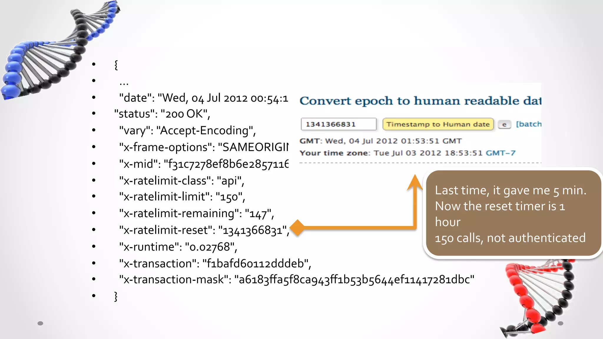 •    {	
  
•    	
  	
  …	
  
•    	
  	
  "date":	
  "Wed,	
  04	
  Jul	
  2012	
  00:54:16	
  GMT",	
  	
  
•    "status":	
  "200	
  OK",	
  	
  
•    	
  	
  "vary":	
  "Accept-­‐Encoding",	
  	
  
•    	
  	
  "x-­‐frame-­‐options":	
  "SAMEORIGIN",	
  	
  
•    	
  	
  "x-­‐mid":	
  "f31c7278ef8b6e28571166d359132f152289c3b8",	
  	
  
•    	
  	
  "x-­‐ratelimit-­‐class":	
  "api",	
  	
  
•    	
  	
  "x-­‐ratelimit-­‐limit":	
  "150",	
  	
                           Last	
  time,	
  it	
  gave	
  me	
  5	
  min.	
  
                                                                                Now	
  the	
  reset	
  timer	
  is	
  1	
  
•    	
  	
  "x-­‐ratelimit-­‐remaining":	
  "147",	
  	
  
                                                                                hour	
  	
  
•    	
  	
  "x-­‐ratelimit-­‐reset":	
  "1341366831",	
  	
  
                                                                                150	
  calls,	
  not	
  authenticated	
  
•    	
  	
  "x-­‐runtime":	
  "0.02768",	
  	
  
•    	
  	
  "x-­‐transaction":	
  "f1bafd60112dddeb",	
  	
  
•    	
  	
  "x-­‐transaction-­‐mask":	
  "a6183ﬀa5f8ca943ﬀ1b53b5644ef11417281dbc"	
  
•    }	
  
 