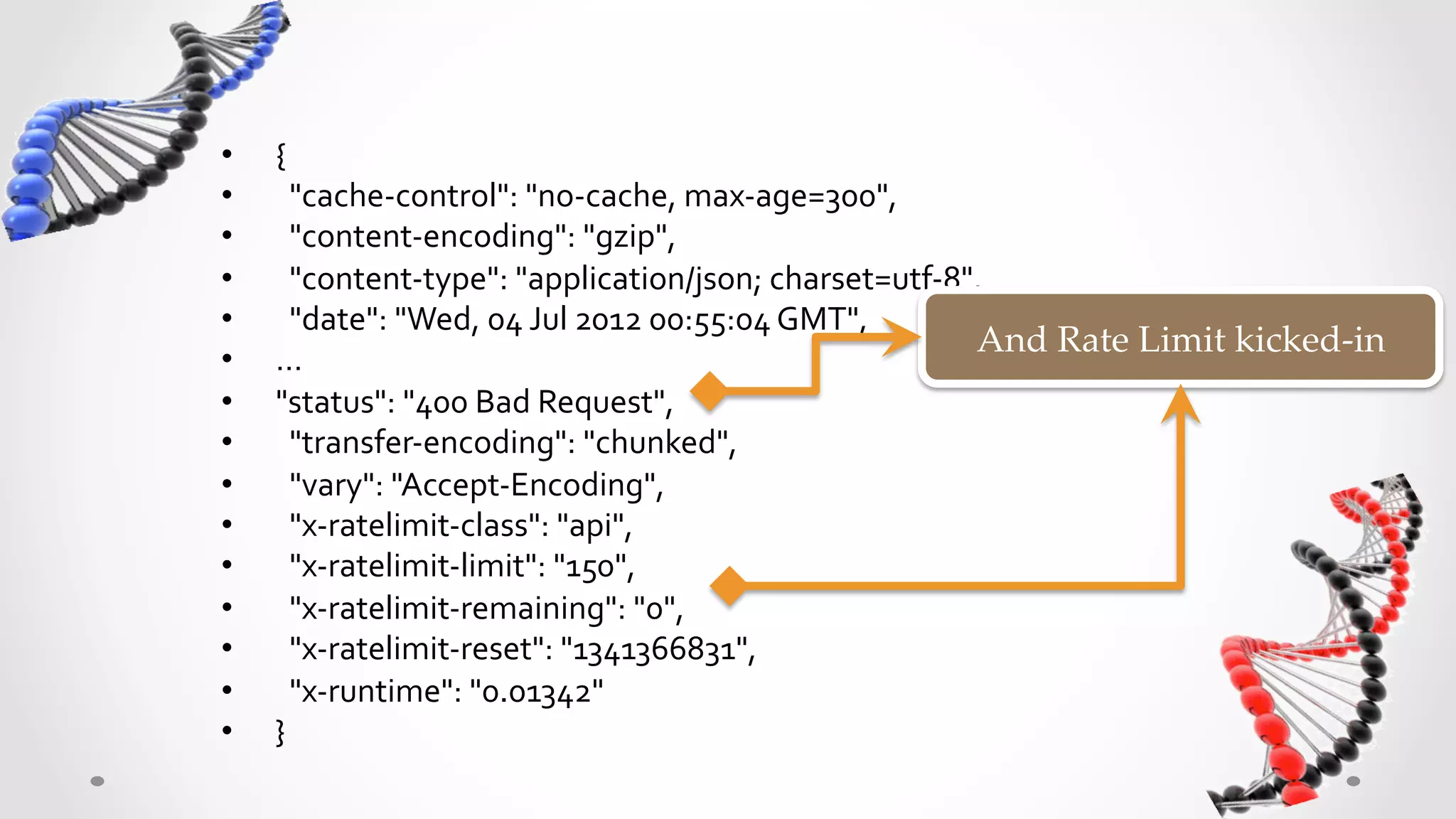 •    {	
  
•    	
  	
  "cache-­‐control":	
  "no-­‐cache,	
  max-­‐age=300",	
  	
  
•    	
  	
  "content-­‐encoding":	
  "gzip",	
  	
  
•    	
  	
  "content-­‐type":	
  "application/json;	
  charset=utf-­‐8",	
  	
  
•    	
  	
  "date":	
  "Wed,	
  04	
  Jul	
  2012	
  00:55:04	
  GMT",	
  	
  
                                                                                And  Rate  Limit  kicked-­‐‑in	
•    …	
  
•    "status":	
  "400	
  Bad	
  Request",	
  	
  
•    	
  	
  "transfer-­‐encoding":	
  "chunked",	
  	
  
•    	
  	
  "vary":	
  "Accept-­‐Encoding",	
  	
  
•    	
  	
  "x-­‐ratelimit-­‐class":	
  "api",	
  	
  
•    	
  	
  "x-­‐ratelimit-­‐limit":	
  "150",	
  	
  
•    	
  	
  "x-­‐ratelimit-­‐remaining":	
  "0",	
  	
  
•    	
  	
  "x-­‐ratelimit-­‐reset":	
  "1341366831",	
  	
  
•    	
  	
  "x-­‐runtime":	
  "0.01342"	
  
•    }	
  
 