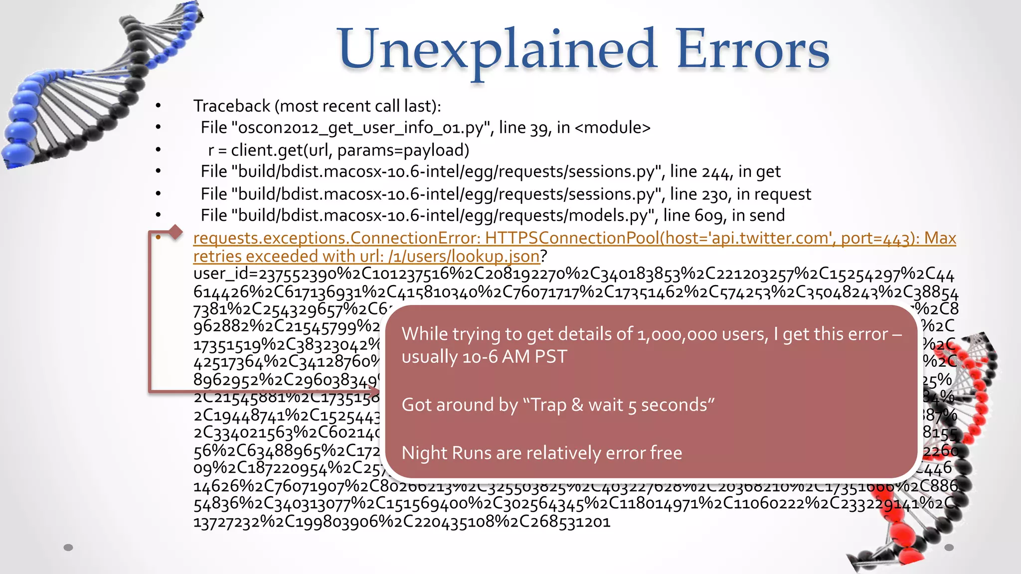 Unexplained  Errors	
•    Traceback	
  (most	
  recent	
  call	
  last):	
  
•    	
  	
  File	
  "oscon2012_get_user_info_01.py",	
  line	
  39,	
  in	
  <module>	
  
•    	
  	
  	
  	
  r	
  =	
  client.get(url,	
  params=payload)	
  
•    	
  	
  File	
  "build/bdist.macosx-­‐10.6-­‐intel/egg/requests/sessions.py",	
  line	
  244,	
  in	
  get	
  
•    	
  	
  File	
  "build/bdist.macosx-­‐10.6-­‐intel/egg/requests/sessions.py",	
  line	
  230,	
  in	
  request	
  
•    	
  	
  File	
  "build/bdist.macosx-­‐10.6-­‐intel/egg/requests/models.py",	
  line	
  609,	
  in	
  send	
  
•    requests.exceptions.ConnectionError:	
  HTTPSConnectionPool(host='api.twitter.com',	
  port=443):	
  Max	
  
     retries	
  exceeded	
  with	
  url:	
  /1/users/lookup.json?
     user_id=237552390%2C101237516%2C208192270%2C340183853%2C221203257%2C15254297%2C44
     614426%2C617136931%2C415810340%2C76071717%2C17351462%2C574253%2C35048243%2C38854
     7381%2C254329657%2C65585979%2C253580293%2C392741693%2C126403390%2C300467007%2C8
     962882%2C21545799%2C15254346%2C141083469%2C340312913%2C44614485%2C600359770%2C
                                                         While	
  trying	
  to	
  get	
  details	
  of	
  1,000,000	
  users,	
  I	
  get	
  this	
  error	
  –	
  
     17351519%2C38323042%2C21545828%2C86557546%2C90751854%2C128500592%2C115917681%2C
                                                         usually	
  10-­‐6	
  AM	
  PST	
  
     42517364%2C34128760%2C15254397%2C453559166%2C92849025%2C600359811%2C17351556%2C
     8962952%2C296038349%2C325503810%2C122209166%2C123827693%2C59294611%2C19448725%
                                                         	
  
     2C21545881%2C17351581%2C130468677%2C80266144%2C15254434%2C84680859%2C65586084%
                                                         Got	
  around	
  by	
  “Trap	
  &	
  wait	
  5	
  seconds”	
  
     2C19448741%2C15254438%2C214483879%2C48808878%2C88654768%2C15474846%2C48808887%
                                                         	
  
     2C334021563%2C60214090%2C134792126%2C15254464%2C558416833%2C138986435%2C2648155
     56%2C63488965%2C17222476%2C537445328%2C97854214%2C255598755%2C65586132%2C362260
                                                         Night	
  Runs	
  are	
  relatively	
  error	
  free	
  
     09%2C187220954%2C257346383%2C15254493%2C554222558%2C302564320%2C59165520%2C446
     14626%2C76071907%2C80266213%2C325503825%2C403227628%2C20368210%2C17351666%2C886
     54836%2C340313077%2C151569400%2C302564345%2C118014971%2C11060222%2C233229141%2C
     13727232%2C199803906%2C220435108%2C268531201	
  
 