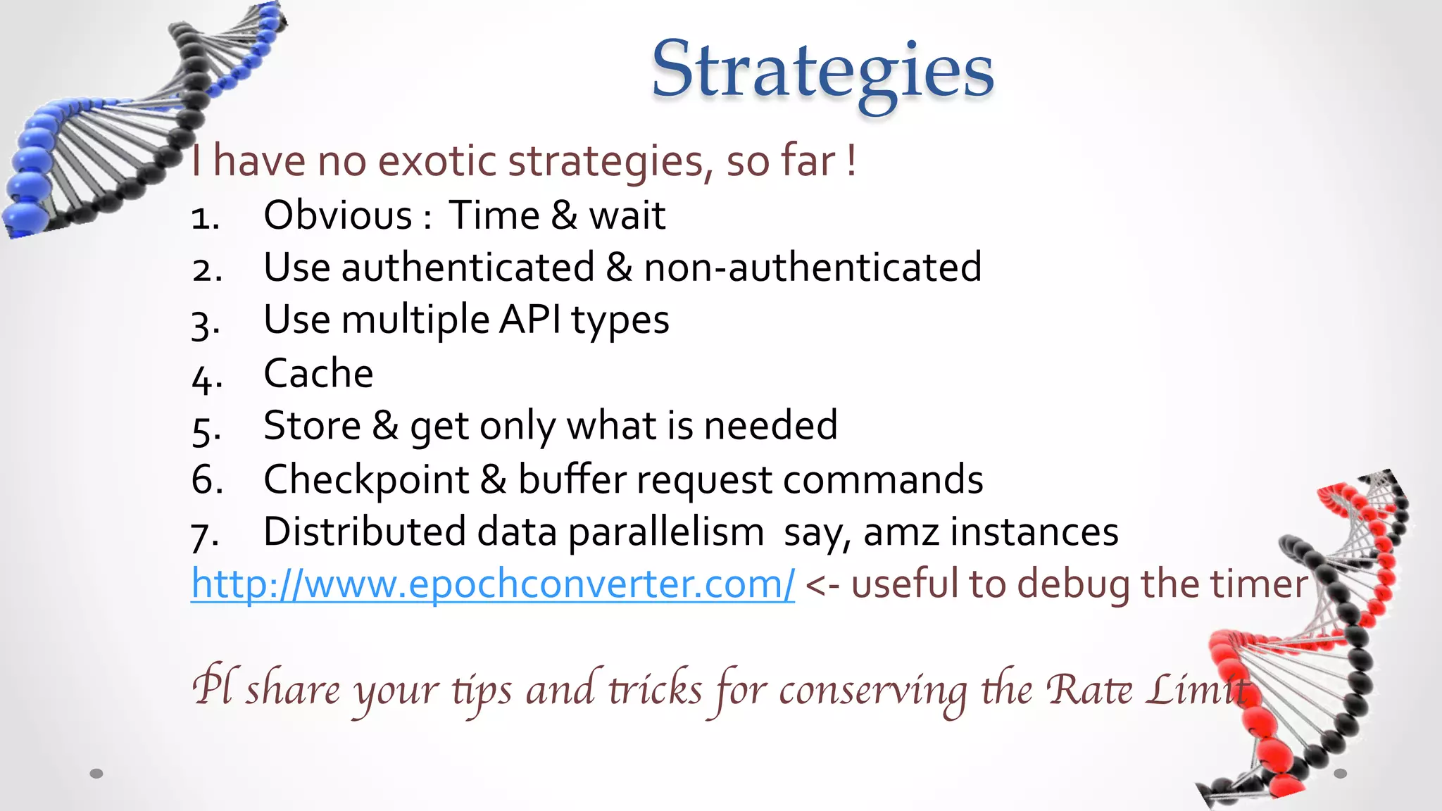 Strategies	
I	
  have	
  no	
  exotic	
  strategies,	
  so	
  far	
  !	
  
1.  Obvious	
  :	
  	
  Track	
  elapsed	
  time	
  &	
  sleep	
  when	
  rate	
  limit	
  kicks	
  in	
  
2.  Combine	
  authenticated	
  &	
  non-­‐authenticated	
  calls	
  
3.  Use	
  multiple	
  API	
  types	
  
4.  Cache	
  
5.  Store	
  &	
  get	
  only	
  what	
  is	
  needed	
  
6.  Checkpoint	
  &	
  buﬀer	
  request	
  commands	
  
7.  Distributed	
  data	
  parallelism	
  –	
  for	
  example	
  AWS	
  instances	
  
http://www.epochconverter.com/	
  <-­‐	
  useful	
  to	
  debug	
  the	
  timer	

	

Pl share your tips and tricks for conserving the Rate Limit	

 