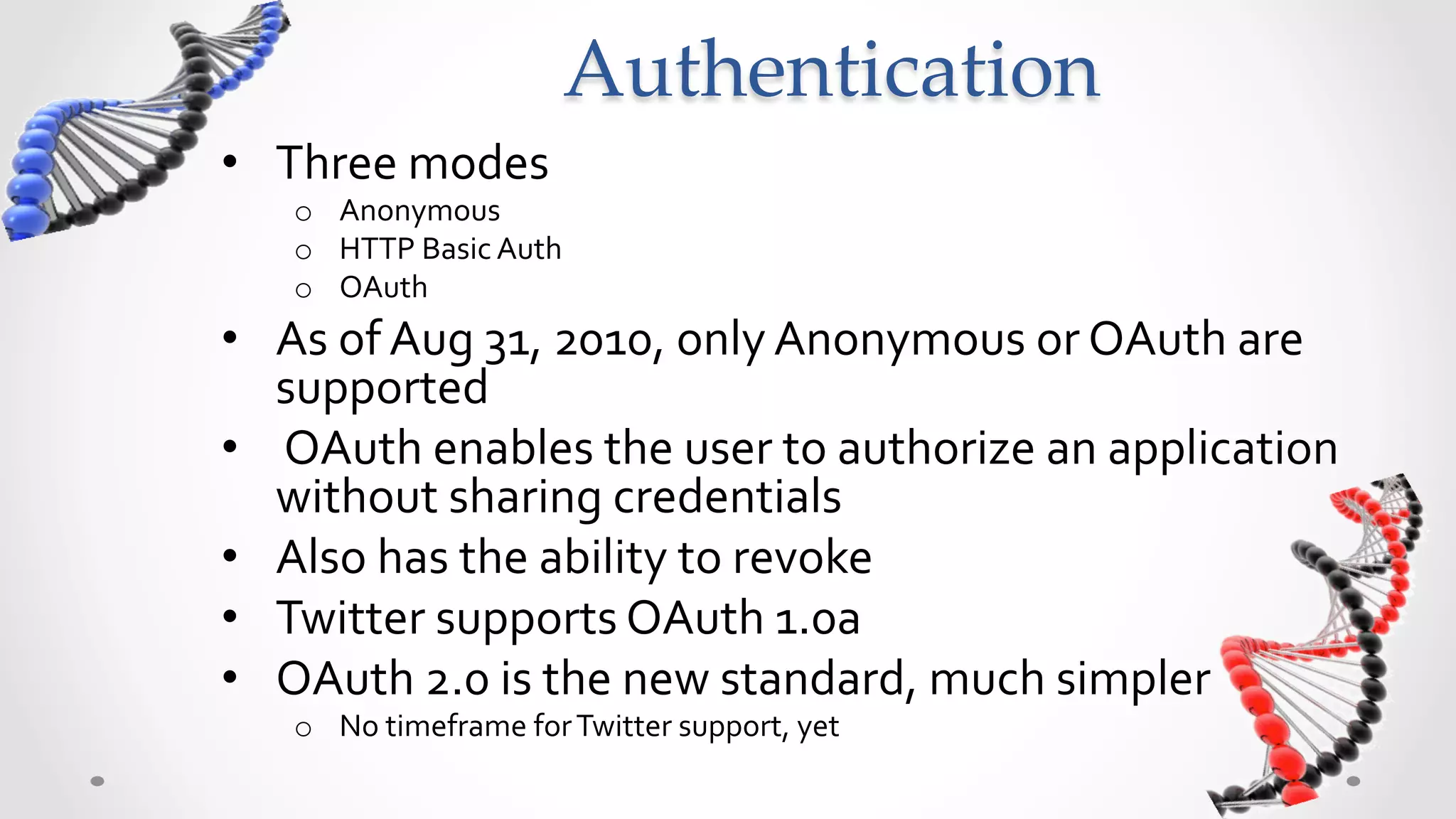 Authentication	
•  Three	
  modes	
  
     o  Anonymous	
  
     o  HTTP	
  Basic	
  Auth	
  
     o  OAuth	
  
•  As	
  of	
  Aug	
  31,	
  2010,	
  only	
  Anonymous	
  or	
  OAuth	
  are	
  
   supported	
  
•  	
  OAuth	
  enables	
  the	
  user	
  to	
  authorize	
  an	
  application	
  
   without	
  sharing	
  credentials	
  
•  Also	
  has	
  the	
  ability	
  to	
  revoke	
  
•  Twitter	
  supports	
  OAuth	
  1.0a	
  
•  OAuth	
  2.0	
  is	
  the	
  new	
  standard,	
  much	
  simpler	
  
     o  No	
  timeframe	
  for	
  Twitter	
  support,	
  yet	
  	
  	
  
 