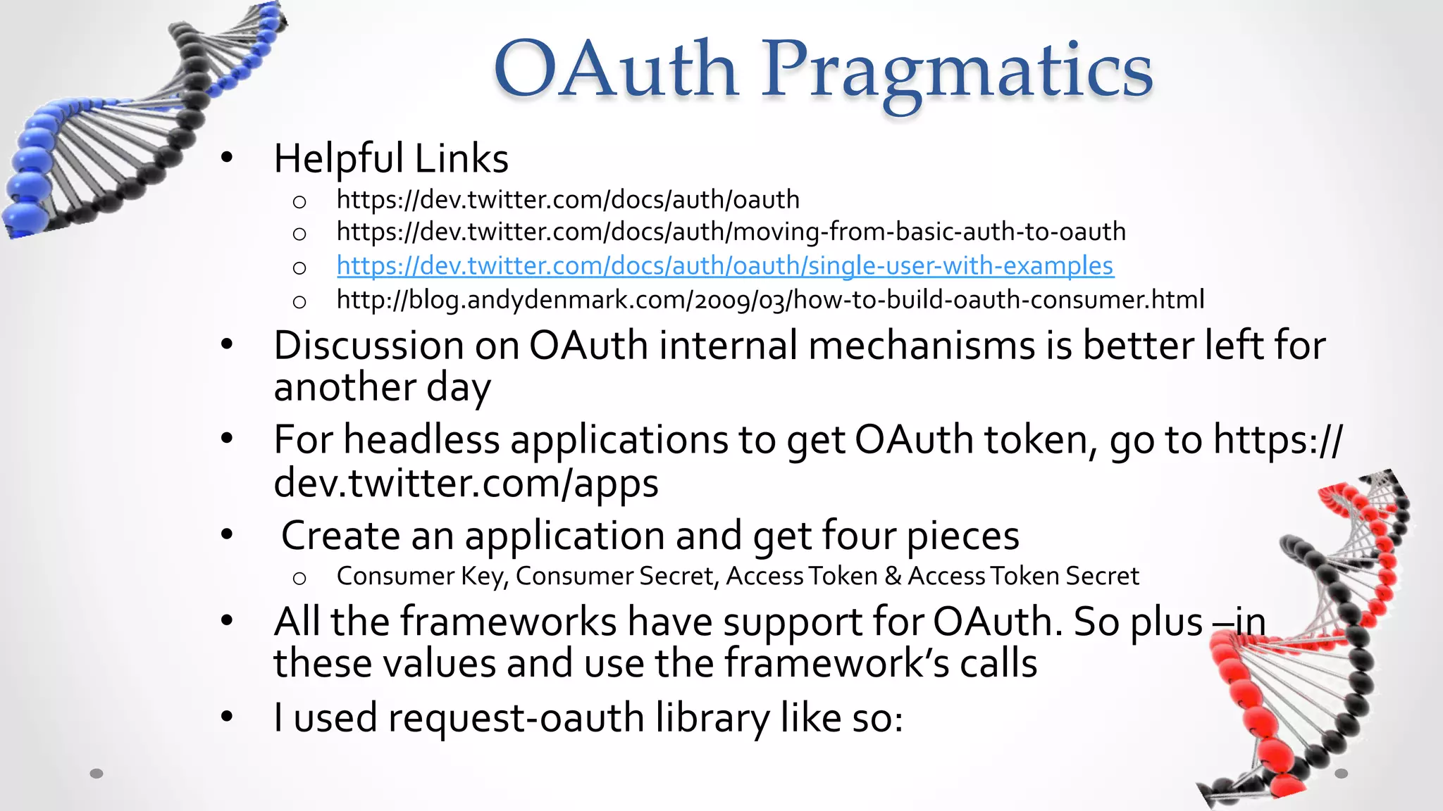 OAuth  Pragmatics	
•  Helpful	
  Links	
  
     o    https://dev.twitter.com/docs/auth/oauth	
  
     o    https://dev.twitter.com/docs/auth/moving-­‐from-­‐basic-­‐auth-­‐to-­‐oauth	
  
     o    https://dev.twitter.com/docs/auth/oauth/single-­‐user-­‐with-­‐examples	
  
     o    http://blog.andydenmark.com/2009/03/how-­‐to-­‐build-­‐oauth-­‐consumer.html	
  
•  Discussion	
  on	
  OAuth	
  internal	
  mechanisms	
  is	
  better	
  left	
  for	
  
   another	
  day	
  
•  For	
  headless	
  applications	
  to	
  get	
  OAuth	
  token,	
  go	
  to	
  https://
   dev.twitter.com/apps	
  
•  	
  Create	
  an	
  application	
  &	
  get	
  four	
  credential	
  pieces	
  
     o  Consumer	
  Key,	
  Consumer	
  Secret,	
  Access	
  Token	
  &	
  Access	
  Token	
  Secret	
  
•  All	
  the	
  frameworks	
  have	
  support	
  for	
  OAuth.	
  So	
  plug	
  –in	
  
   these	
  values	
  &	
  use	
  the	
  framework’s	
  calls	
  
•  I	
  used	
  request-­‐oauth	
  library	
  like	
  so:	
  
 