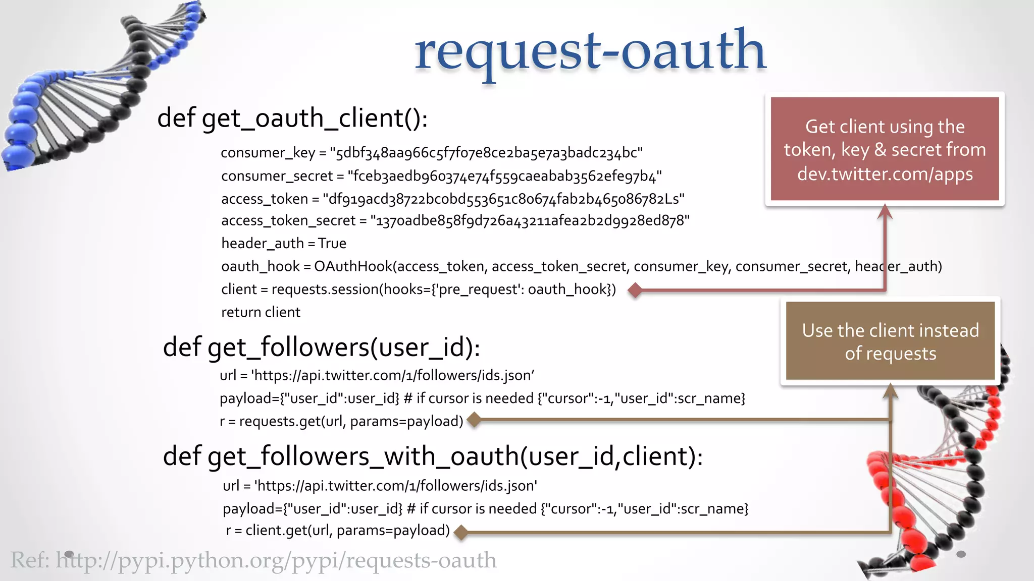 request-­‐‑oauth	
               def	
  get_oauth_client():	
                                                                                                                                                                Get	
  client	
  using	
  the	
  
                             	
  	
  	
  consumer_key	
  =	
  "5dbf348aa966c5f7f07e8ce2ba5e7a3badc234bc"	
                                                                                              token,	
  key	
  &	
  secret	
  from	
  
                             	
  	
  	
  	
  consumer_secret	
  =	
  "fceb3aedb960374e74f559caeabab3562efe97b4"	
                                                                                         dev.twitter.com/apps	
  
                             	
  	
  	
  	
  access_token	
  =	
  "df919acd38722bc0bd553651c80674fab2b465086782Ls"	
  
                             	
  	
  	
  	
  access_token_secret	
  =	
  "1370adbe858f9d726a43211afea2b2d9928ed878"	
  
                             	
  	
  	
  	
  header_auth	
  =	
  True	
  
                             	
  	
  	
  	
  oauth_hook	
  =	
  OAuthHook(access_token,	
  access_token_secret,	
  consumer_key,	
  consumer_secret,	
  header_auth)	
  
                             	
  	
  	
  	
  client	
  =	
  requests.session(hooks={'pre_request':	
  oauth_hook})	
  
                             	
  	
  	
  	
  return	
  client	
  
                                                                                                                                                                                                           Use	
  the	
  client	
  instead	
  
               def	
  get_followers(user_id):	
                                                                                                                                                                    of	
  requests	
  
               	
  	
  	
  	
  	
  	
  	
  	
  	
  	
  	
  	
  	
  	
  	
  	
  	
  	
  url	
  =	
  'https://api.twitter.com/1/followers/ids.json’	
  
               	
  	
  	
  	
  	
  	
  	
  	
  	
  	
  	
  	
  	
  	
  	
  	
  	
  	
  payload={"user_id":user_id}	
  #	
  if	
  cursor	
  is	
  needed	
  {"cursor":-­‐1,"user_id":scr_name}	
  
               	
  	
  	
  	
  	
  	
  	
  	
  	
  	
  	
  	
  	
  	
  	
  	
  	
  	
  r	
  =	
  requests.get(url,	
  params=payload)	
  

               def	
  get_followers_with_oauth(user_id,client):	
  
               	
  	
  	
  	
  	
  	
  	
  	
  	
  	
  	
  	
  	
  	
  	
  	
  	
  	
  	
  url	
  =	
  'https://api.twitter.com/1/followers/ids.json'	
  
               	
  	
  	
  	
  	
  	
  	
  	
  	
  	
  	
  	
  	
  	
  	
  	
  	
  	
  	
  payload={"user_id":user_id}	
  #	
  if	
  cursor	
  is	
  needed	
  {"cursor":-­‐1,"user_id":scr_name}	
  
               	
  	
  	
  	
  	
  	
  	
  	
  	
  	
  	
  	
  	
  	
  	
  	
  	
  	
  	
  	
  r	
  =	
  client.get(url,	
  params=payload)	
  

Ref:  h5p://pypi.python.org/pypi/requests-­‐‑oauth	
 