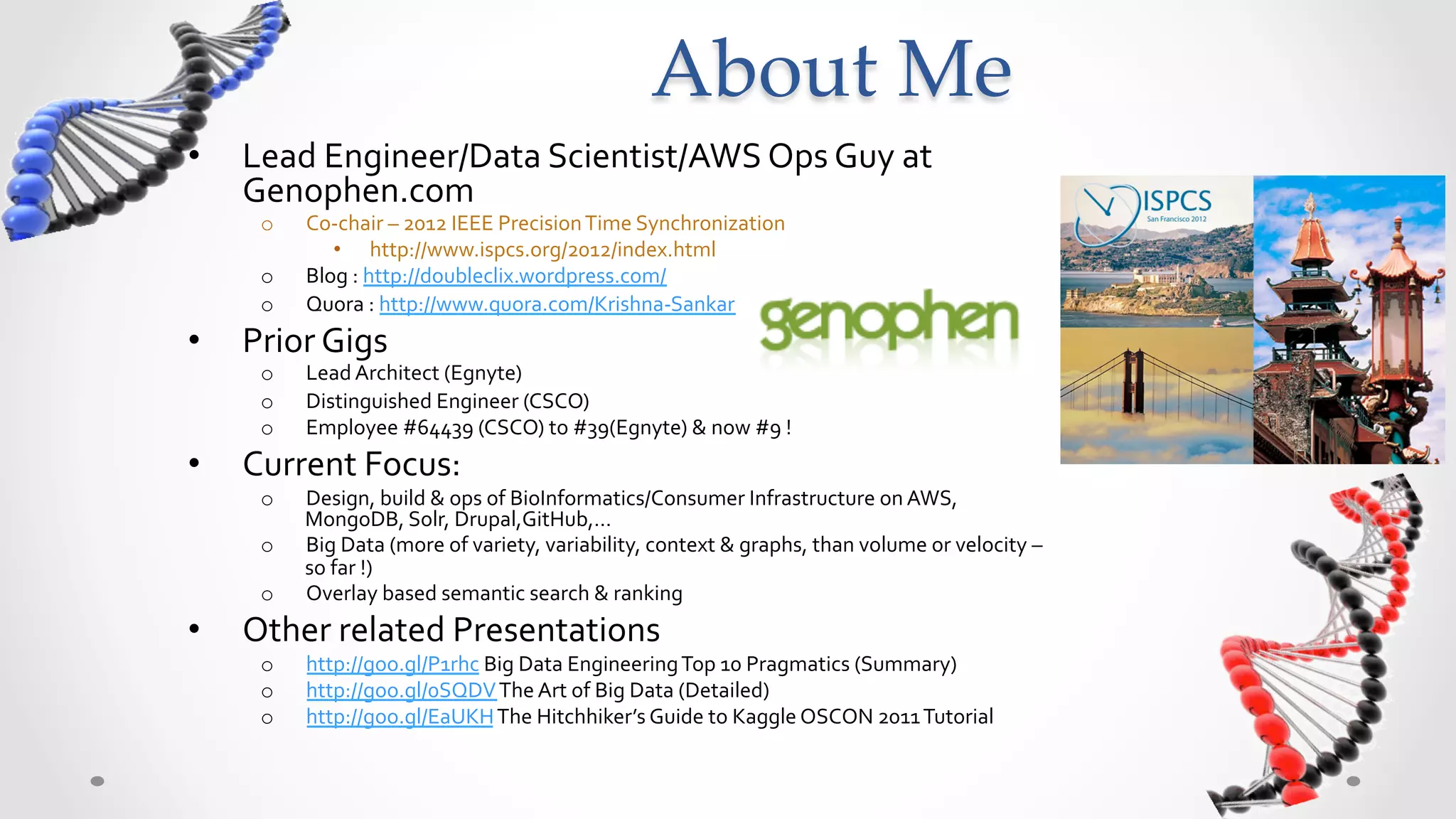 About  Me	
•    Lead	
  Engineer/Data	
  Scientist/AWS	
  Ops	
  Guy	
  at	
  
     Genophen.com	
  
       o    Co-­‐chair	
  –	
  2012	
  IEEE	
  Precision	
  Time	
  Synchronization	
  	
  
               •  http://www.ispcs.org/2012/index.html	
  
       o    Blog	
  :	
  http://doubleclix.wordpress.com/	
  
       o    Quora	
  :	
  http://www.quora.com/Krishna-­‐Sankar	
  
•    Prior	
  Gigs	
  
       o    Lead	
  Architect	
  (Egnyte)	
  
       o    Distinguished	
  Engineer	
  (CSCO)	
  
       o    Employee	
  #64439	
  (CSCO)	
  to	
  #39(Egnyte)	
  &	
  now	
  #9	
  !	
  
•    Current	
  Focus:	
  
       o    Design,	
  build	
  &	
  ops	
  of	
  BioInformatics/Consumer	
  Infrastructure	
  on	
  AWS,	
  
            MongoDB,	
  Solr,	
  Drupal,GitHub,…	
  
       o    Big	
  Data	
  (more	
  of	
  variety,	
  variability,	
  context	
  &	
  graphs,	
  than	
  volume	
  or	
  velocity	
  –	
  
            so	
  far	
  !)	
  
       o    Overlay	
  based	
  semantic	
  search	
  &	
  ranking	
  
•    Other	
  related	
  Presentations	
  
       o    http://goo.gl/P1rhc	
  Big	
  Data	
  Engineering	
  Top	
  10	
  Pragmatics	
  (Summary)	
  
       o    http://goo.gl/0SQDV	
  The	
  Art	
  of	
  Big	
  Data	
  (Detailed)	
  
       o    http://goo.gl/EaUKH	
  The	
  Hitchhiker’s	
  Guide	
  to	
  Kaggle	
  OSCON	
  2011	
  Tutorial	
  
 