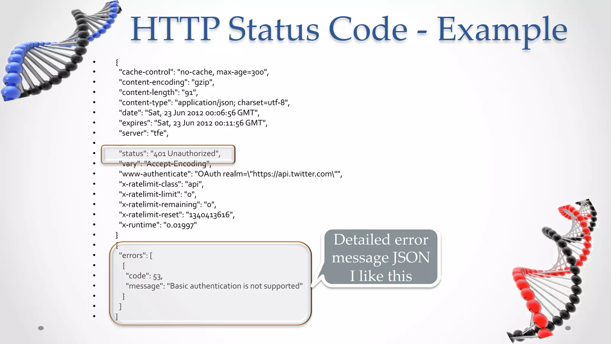 HTTP  Status  Code  -­‐‑  Example	
•    {	
  
•    	
  	
  "cache-­‐control":	
  "no-­‐cache,	
  max-­‐age=300",	
  	
  
•    	
  	
  "content-­‐encoding":	
  "gzip",	
  	
  
•    	
  	
  "content-­‐length":	
  "91",	
  	
  
•    	
  	
  "content-­‐type":	
  "application/json;	
  charset=utf-­‐8",	
  	
  
•    	
  	
  "date":	
  "Sat,	
  23	
  Jun	
  2012	
  00:06:56	
  GMT",	
  	
  
•    	
  	
  "expires":	
  "Sat,	
  23	
  Jun	
  2012	
  00:11:56	
  GMT",	
  	
  
•    	
  	
  "server":	
  "tfe",	
  	
  
•    	
  …	
  
•    	
  	
  "status":	
  "401	
  Unauthorized",	
  	
  
•    	
  	
  "vary":	
  "Accept-­‐Encoding",	
  	
  
•    	
  	
  "www-­‐authenticate":	
  "OAuth	
  realm="https://api.twitter.com"",	
  	
  
• 
• 
     	
  	
  "x-­‐ratelimit-­‐class":	
  "api",	
  	
  
     	
  	
  "x-­‐ratelimit-­‐limit":	
  "0",	
  	
  
                                                                                                      Detailed	
  error	
  
•    	
  	
  "x-­‐ratelimit-­‐remaining":	
  "0",	
  	
                                              message	
  	
  in	
  JSON	
  !	
  
•    	
  	
  "x-­‐ratelimit-­‐reset":	
  "1340413616",	
  	
  
•    	
  	
  "x-­‐runtime":	
  "0.01997"	
                                                               I	
  like	
  this	
  
•    }	
  
•    {	
  
•    	
  	
  "errors":	
  [	
  
•    	
  	
  	
  	
  {	
  
•    	
  	
  	
  	
  	
  	
  "code":	
  53,	
  	
  
•    	
  	
  	
  	
  	
  	
  "message":	
  "Basic	
  authentication	
  is	
  not	
  supported"	
  
•    	
  	
  	
  	
  }	
  
•    	
  	
  ]	
  
•    }	
  
 
