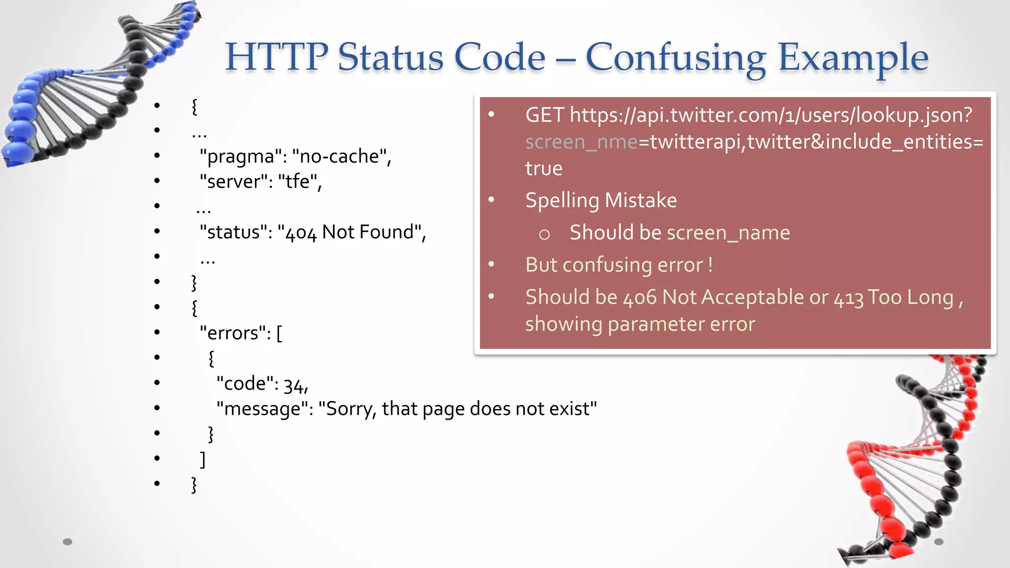 HTTP  Status  Code  –  Confusing  Example	
•    {	
                                                                •  GET	
  https://api.twitter.com/1/users/lookup.json?
•    …	
  
                                                                               screen_nme=twitterapi,twitter&include_entities=
•    	
  	
  "pragma":	
  "no-­‐cache",	
  	
  
                                                                               true	
  
•    	
  	
  "server":	
  "tfe",	
  	
  
•    	
  …	
  	
                                                        •  Spelling	
  Mistake	
  
•    	
  	
  "status":	
  "404	
  Not	
  Found",	
  	
                           o  Should	
  be	
  screen_name	
  
•    	
  	
  …	
                                                        •  But	
  confusing	
  error	
  !	
  
•    }	
  
•    {	
                                                                •  Should	
  be	
  406	
  Not	
  Acceptable	
  or	
  413	
  Too	
  Long	
  ,	
  
•    	
  	
  "errors":	
  [	
                                                  showing	
  parameter	
  error	
  
•    	
  	
  	
  	
  {	
  
•    	
  	
  	
  	
  	
  	
  "code":	
  34,	
  	
  
•    	
  	
  	
  	
  	
  	
  "message":	
  "Sorry,	
  that	
  page	
  does	
  not	
  exist"	
  
•    	
  	
  	
  	
  }	
  
•    	
  	
  ]	
  
•    }	
  
 