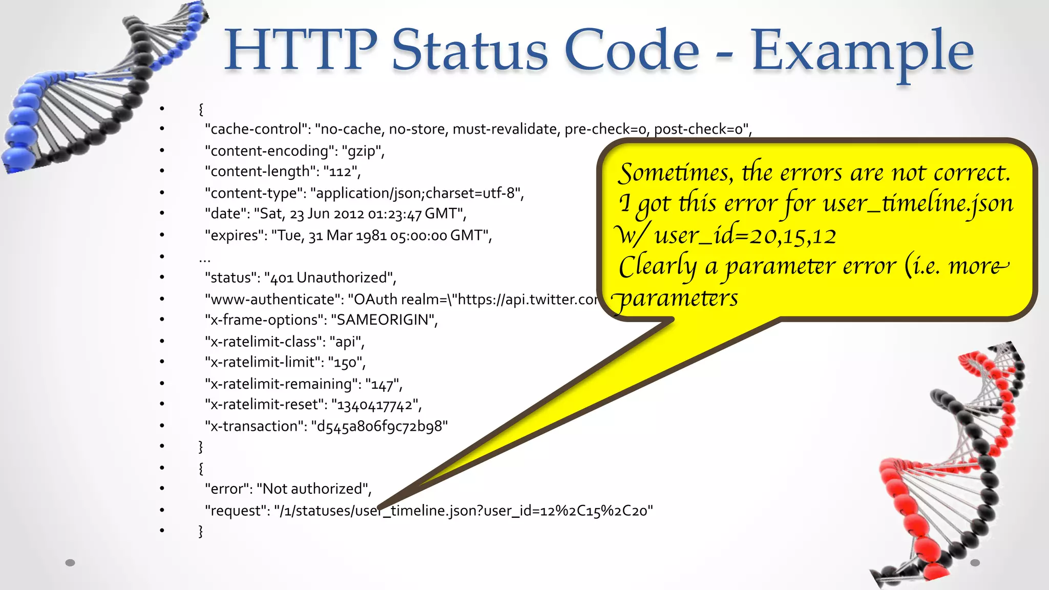 HTTP  Status  Code  -­‐‑  Example	
•    {	
  
•    	
  	
  "cache-­‐control":	
  "no-­‐cache,	
  no-­‐store,	
  must-­‐revalidate,	
  pre-­‐check=0,	
  post-­‐check=0",	
  	
  
•    	
  	
  "content-­‐encoding":	
  "gzip",	
  	
  
•    	
  	
  "content-­‐length":	
  "112",	
  	
  
•    	
  	
  "content-­‐type":	
  "application/json;charset=utf-­‐8",	
  	
                                         Sometimes,	
  the	
  errors	
  are	
  
•    	
  	
  "date":	
  "Sat,	
  23	
  Jun	
  2012	
  01:23:47	
  GMT",	
  	
                                       not	
  correct.	
  I	
  got	
  this	
  error	
  
•    	
  	
  "expires":	
  "Tue,	
  31	
  Mar	
  1981	
  05:00:00	
  GMT",	
  	
  
•    …	
  
                                                                                                                    for	
  user_timeline.json	
  w/	
  
•    	
  	
  "status":	
  "401	
  Unauthorized",	
  	
                                                              user_id=20,15,12	
  
•    	
  	
  "www-­‐authenticate":	
  "OAuth	
  realm="https://api.twitter.com"",	
  	
                           Clearly	
  a	
  parameter	
  error	
  
•    	
  	
  "x-­‐frame-­‐options":	
  "SAMEORIGIN",	
  	
  
•    	
  	
  "x-­‐ratelimit-­‐class":	
  "api",	
  	
  
                                                                                                                    (i.e.	
  more	
  parameters)	
  
•    	
  	
  "x-­‐ratelimit-­‐limit":	
  "150",	
  	
  
•    	
  	
  "x-­‐ratelimit-­‐remaining":	
  "147",	
  	
  
•    	
  	
  "x-­‐ratelimit-­‐reset":	
  "1340417742",	
  	
  
•    	
  	
  "x-­‐transaction":	
  "d545a806f9c72b98"	
  
•    }	
  
•    {	
  
•    	
  	
  "error":	
  "Not	
  authorized",	
  	
  
•    	
  	
  "request":	
  "/1/statuses/user_timeline.json?user_id=12%2C15%2C20"	
  
•    }	
  
 