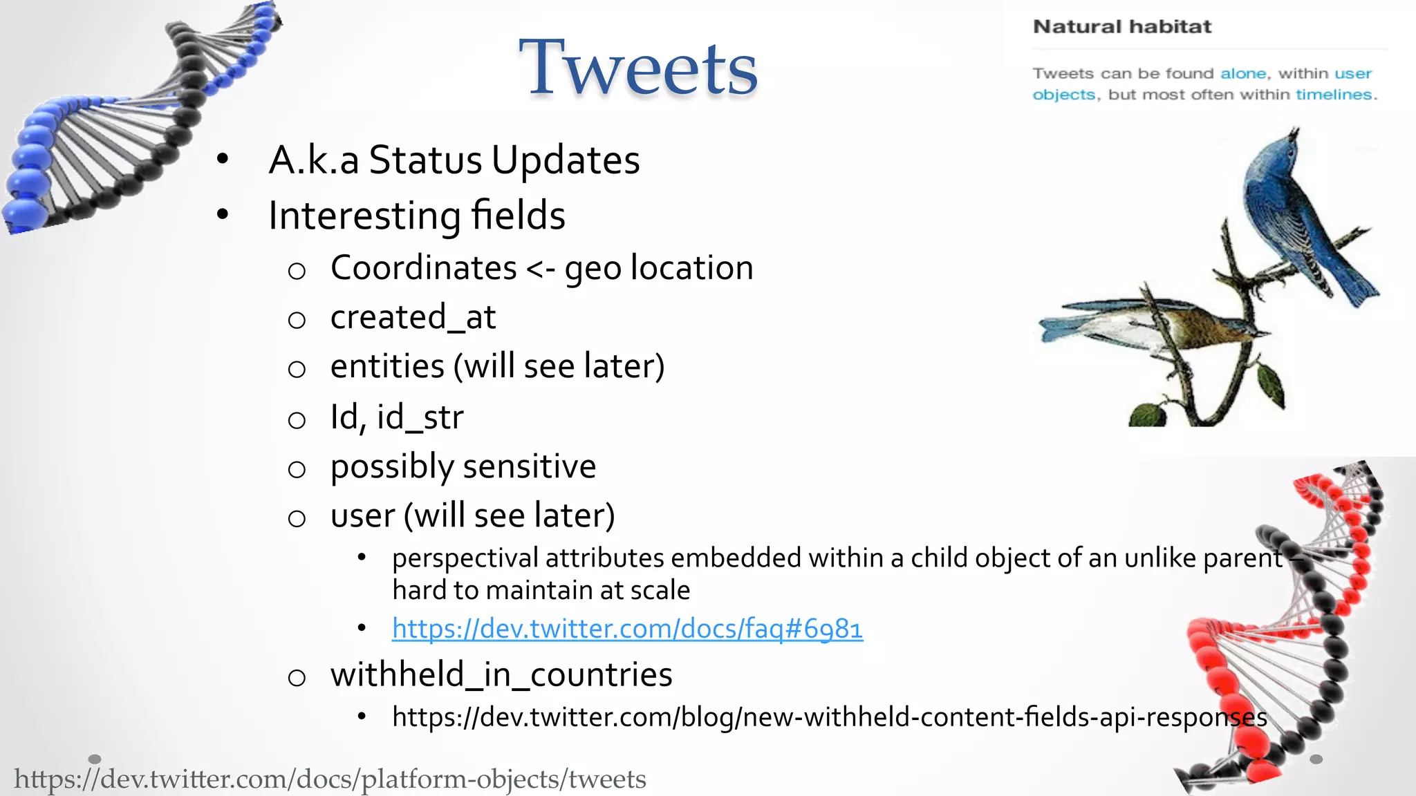 Tweets	
                •  A.k.a	
  Status	
  Updates	
  
                •  Interesting	
  ﬁelds	
  
                      o    Coordinates	
  <-­‐	
  geo	
  location	
  
                      o    created_at	
  
                      o    entities	
  (will	
  see	
  later)	
  
                      o    Id,	
  id_str	
  
                      o    possibly	
  sensitive	
  
                      o    user	
  (will	
  see	
  later)	
  
                             •  perspectival	
  attributes	
  embedded	
  within	
  a	
  child	
  object	
  of	
  an	
  unlike	
  parent	
  –	
  
                                hard	
  to	
  maintain	
  at	
  scale	
  
                             •  https://dev.twitter.com/docs/faq#6981	
  
                      o  withheld_in_countries	
  	
  
                             •  https://dev.twitter.com/blog/new-­‐withheld-­‐content-­‐ﬁelds-­‐api-­‐responses	
  

h5ps://dev.twi5er.com/docs/platform-­‐‑objects/tweets	
 
