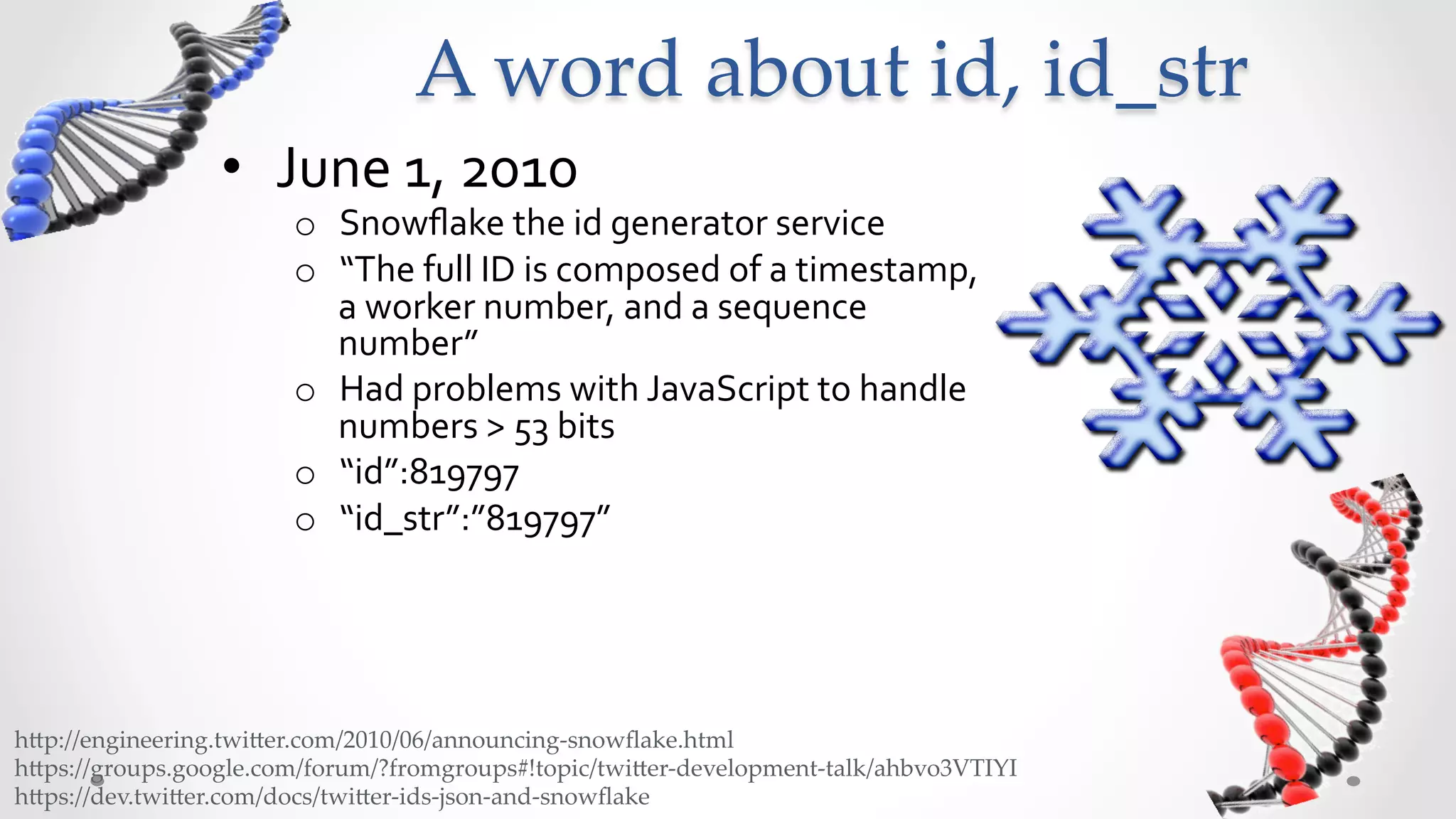 A  word  about  id,  id_str	
                  •  June	
  1,	
  2010	
  
                         o  Snowﬂake	
  the	
  id	
  generator	
  service	
  
                         o  “The	
  full	
  ID	
  is	
  composed	
  of	
  a	
  timestamp,	
  
                            a	
  worker	
  number,	
  and	
  a	
  sequence	
  
                            number”	
  
                         o  Had	
  problems	
  with	
  JavaScript	
  to	
  handle	
  
                            numbers	
  >	
  53	
  bits	
  
                         o  “id”:819797	
  
                         o  “id_str”:”819797”	
  




h5p://engineering.twi5er.com/2010/06/announcing-­‐‑snowﬂake.html	
h5ps://groups.google.com/forum/?fromgroups#!topic/twi5er-­‐‑development-­‐‑talk/ahbvo3VTIYI	
h5ps://dev.twi5er.com/docs/twi5er-­‐‑ids-­‐‑json-­‐‑and-­‐‑snowﬂake	
 