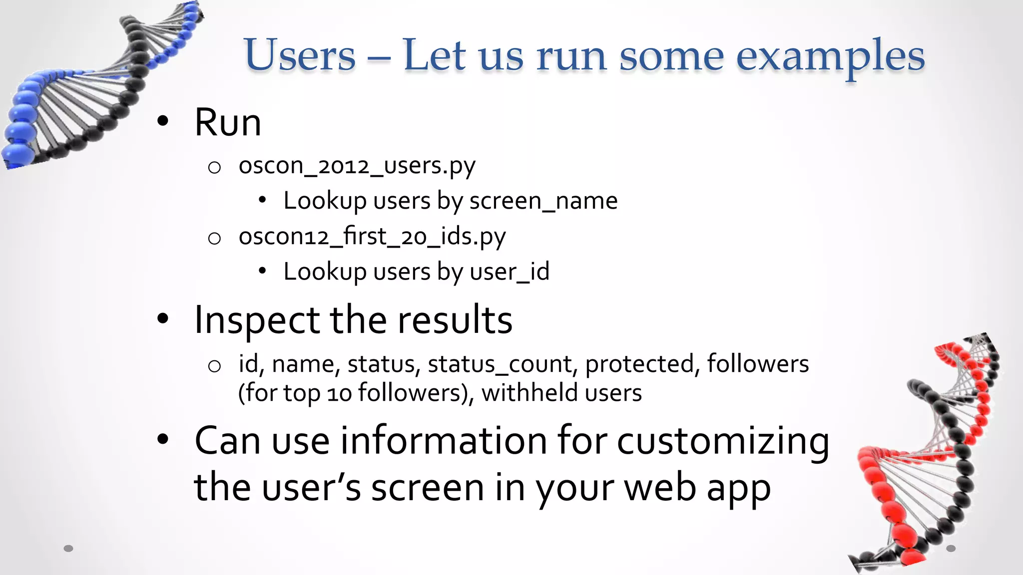 Users  –  Let  us  run  some  examples	
•  Run	
  	
  
     o  oscon_2012_users.py	
  
         •  Lookup	
  users	
  by	
  screen_name	
  
     o  oscon12_ﬁrst_20_ids.py	
  
         •  Lookup	
  users	
  by	
  user_id	
  
•  Inspect	
  the	
  results	
  
     o  id,	
  name,	
  status,	
  status_count,	
  protected,	
  followers	
  
        (for	
  top	
  10	
  followers),	
  withheld	
  users	
  
•  Can	
  use	
  information	
  for	
  customizing	
  
   the	
  user’s	
  screen	
  in	
  your	
  web	
  app	
  
 