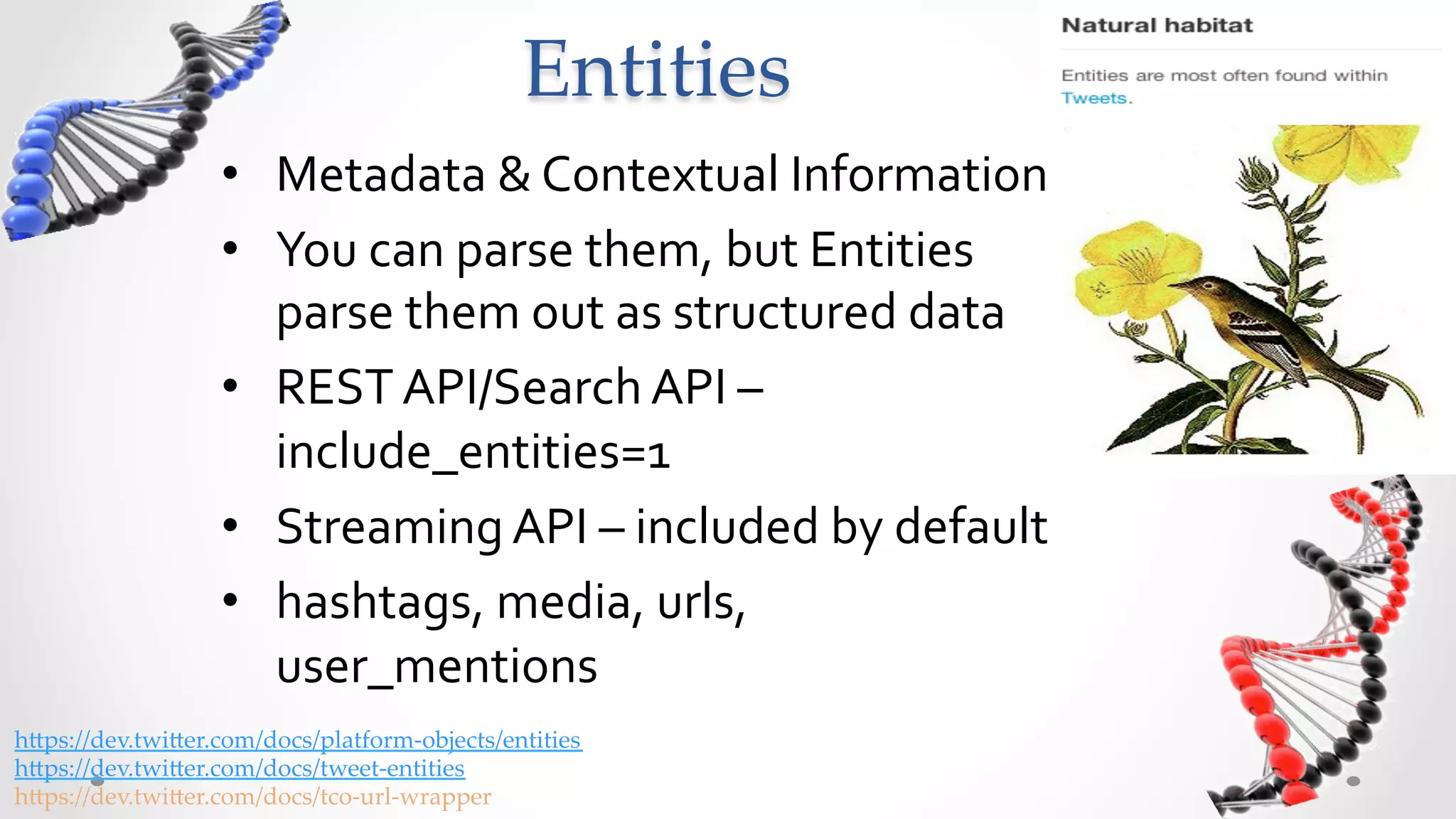 Entities	
                    •  Metadata	
  &	
  Contextual	
  Information	
  
                    •  You	
  can	
  parse	
  them,	
  but	
  Entities	
  
                       parse	
  them	
  out	
  as	
  structured	
  data	
  
                    •  REST	
  API/Search	
  API	
  –	
  
                       include_entities=1	
  
                    •  Streaming	
  API	
  –	
  included	
  by	
  default	
  
                    •  hashtags,	
  media,	
  urls,	
  
                       user_mentions	
  
h5ps://dev.twi5er.com/docs/platform-­‐‑objects/entities	
h5ps://dev.twi5er.com/docs/tweet-­‐‑entities	
h5ps://dev.twi5er.com/docs/tco-­‐‑url-­‐‑wrapper	
 