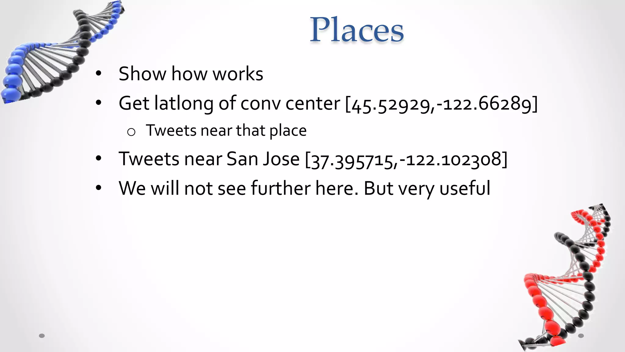 Places	
•  Can	
  search	
  for	
  tweets	
  near	
  a	
  place	
  like	
  so:	
  
•  Get	
  latlong	
  of	
  conv	
  center	
  [45.52929,-­‐122.66289]	
  
     o  Tweets	
  near	
  that	
  place	
  
•  Tweets	
  near	
  San	
  Jose	
  [37.395715,-­‐122.102308]	
  
•  We	
  will	
  not	
  see	
  further	
  here.	
  But	
  very	
  useful	
  
 