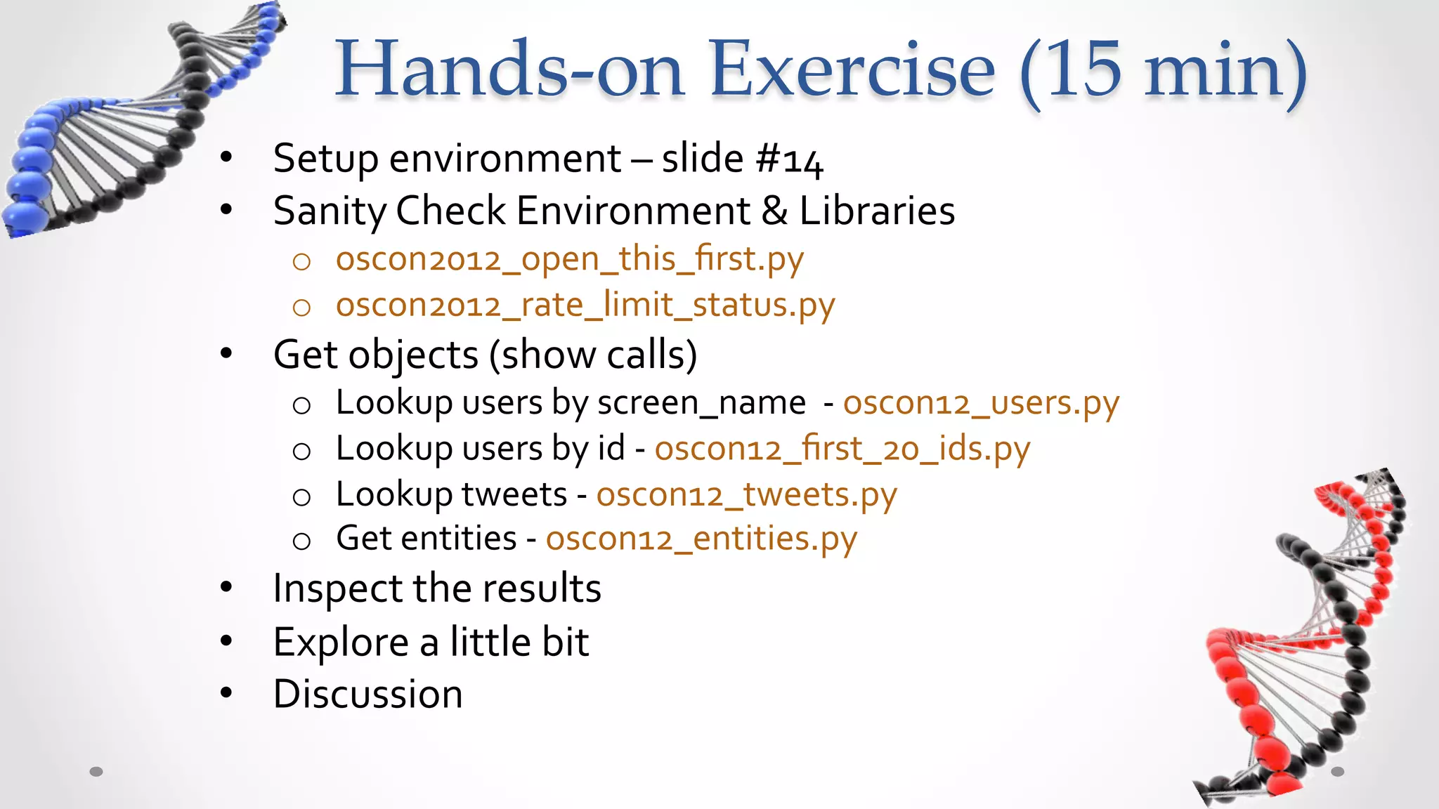 Hands-­‐‑on  Exercise  (15  min)	
•  Setup	
  environment	
  –	
  slide	
  #14	
  
•  Sanity	
  Check	
  Environment	
  &	
  Libraries	
  
      o  oscon2012_open_this_ﬁrst.py	
  
      o  oscon2012_rate_limit_status.py	
  
•  Get	
  objects	
  (show	
  calls)	
  
      o    Lookup	
  users	
  by	
  screen_name	
  	
  -­‐	
  oscon12_users.py	
  
      o    Lookup	
  users	
  by	
  id	
  -­‐	
  oscon12_ﬁrst_20_ids.py	
  
      o    Lookup	
  tweets	
  -­‐	
  oscon12_tweets.py	
  
      o    Get	
  entities	
  -­‐	
  oscon12_entities.py	
  
•  Inspect	
  the	
  results	
  
•  Explore	
  a	
  little	
  bit	
  
•  Discussion	
  
 