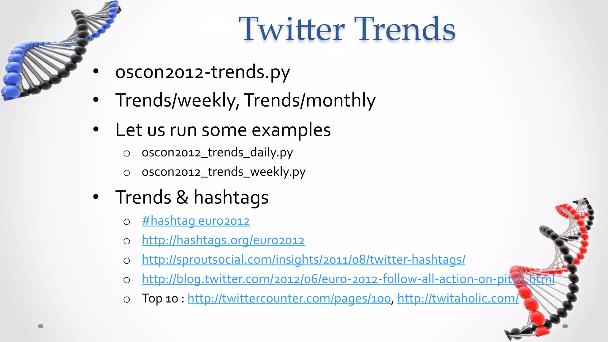 Twi5er  Trends	
•  oscon2012-­‐trends.py	
  
•  Trends/weekly,	
  Trends/monthly	
  
•  Let	
  us	
  run	
  some	
  examples	
  
     o  oscon2012_trends_daily.py	
  
     o  oscon2012_trends_weekly.py	
  

•  Trends	
  &	
  hashtags	
  
     o    #hashtag	
  euro2012	
  
     o    http://hashtags.org/euro2012	
  
     o    http://sproutsocial.com/insights/2011/08/twitter-­‐hashtags/	
  
     o    http://blog.twitter.com/2012/06/euro-­‐2012-­‐follow-­‐all-­‐action-­‐on-­‐pitch.html	
  
     o    Top	
  10	
  :	
  http://twittercounter.com/pages/100,	
  http://twitaholic.com/	
  
 