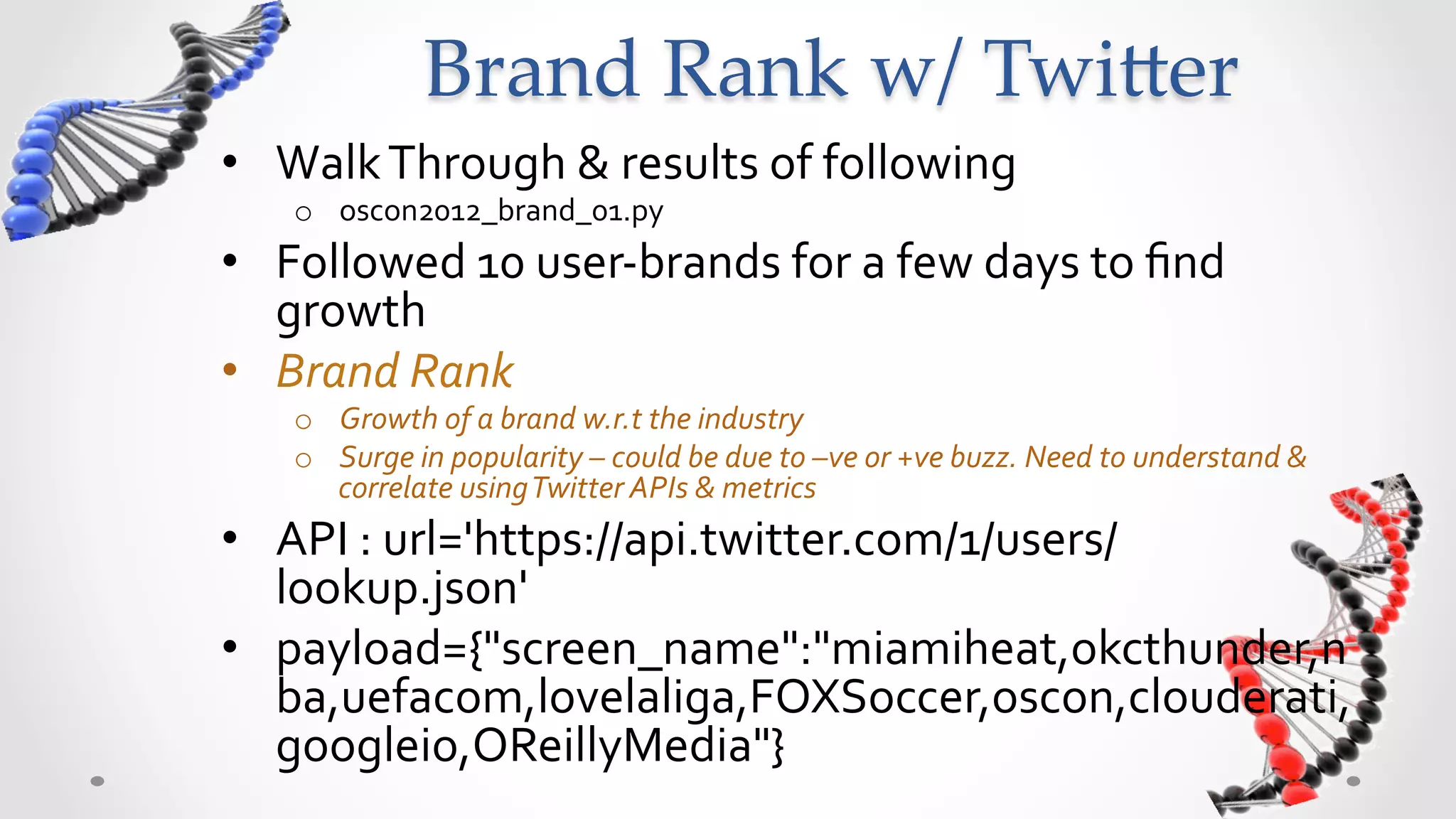 Brand  Rank  w/  Twi5er	
•  Walk	
  Through	
  &	
  results	
  of	
  following	
  
     o  oscon2012_brand_01.py	
  
•  Followed	
  10	
  user-­‐brands	
  for	
  a	
  few	
  days	
  to	
  ﬁnd	
  
   growth	
  
•  Brand	
  Rank	
  	
  
     o  Growth	
  of	
  a	
  brand	
  w.r.t	
  the	
  industry	
  
     o  Surge	
  in	
  popularity	
  –	
  could	
  be	
  due	
  to	
  –ve	
  or	
  +ve	
  buzz.	
  Need	
  to	
  understand	
  &	
  
        correlate	
  using	
  Twitter	
  APIs	
  &	
  metrics	
  
•  API	
  :	
  url='https://api.twitter.com/1/users/
   lookup.json'	
  
•  payload={"screen_name":"miamiheat,okcthunder,n
   ba,uefacom,lovelaliga,FOXSoccer,oscon,clouderati,
   googleio,OReillyMedia"}	
  
 