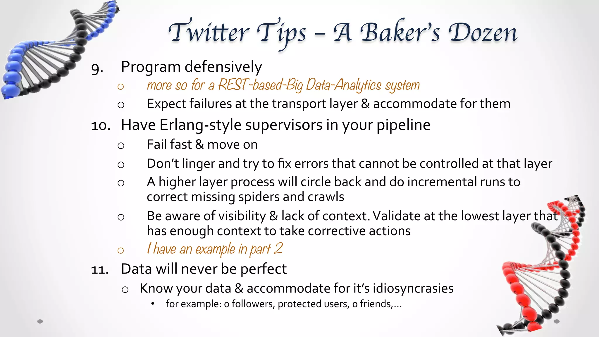 Twitter Tips – A Baker’s Dozen	
9.  Program	
  defensively	
  	
  
      o      more so for a REST-based-Big Data-Analytics systems
      o      Expect	
  failures	
  at	
  the	
  transport	
  layer	
  &	
  accommodate	
  for	
  them	
  	
  
10.  Have	
  Erlang-­‐style	
  supervisors	
  in	
  your	
  pipeline	
  
      o      Fail	
  fast	
  &	
  move	
  on	
  
      o      Don’t	
  linger	
  and	
  try	
  to	
  ﬁx	
  errors	
  that	
  cannot	
  be	
  controlled	
  at	
  that	
  layer	
  
      o      A	
  higher	
  layer	
  process	
  will	
  circle	
  back	
  and	
  do	
  incremental	
  runs	
  to	
  
             correct	
  missing	
  spiders	
  and	
  crawls	
  
      o      Be	
  aware	
  of	
  visibility	
  &	
  lack	
  of	
  context.	
  Validate	
  at	
  the	
  lowest	
  layer	
  that	
  
             has	
  enough	
  context	
  to	
  take	
  corrective	
  actions	
  
      o      I have an example in part 2
11.  Data	
  will	
  never	
  be	
  perfect	
  
       o  Know	
  your	
  data	
  &	
  accommodate	
  for	
  it’s	
  idiosyncrasies	
  	
  
              •  for	
  example:	
  0	
  followers,	
  protected	
  users,	
  0	
  friends,…	
  
 