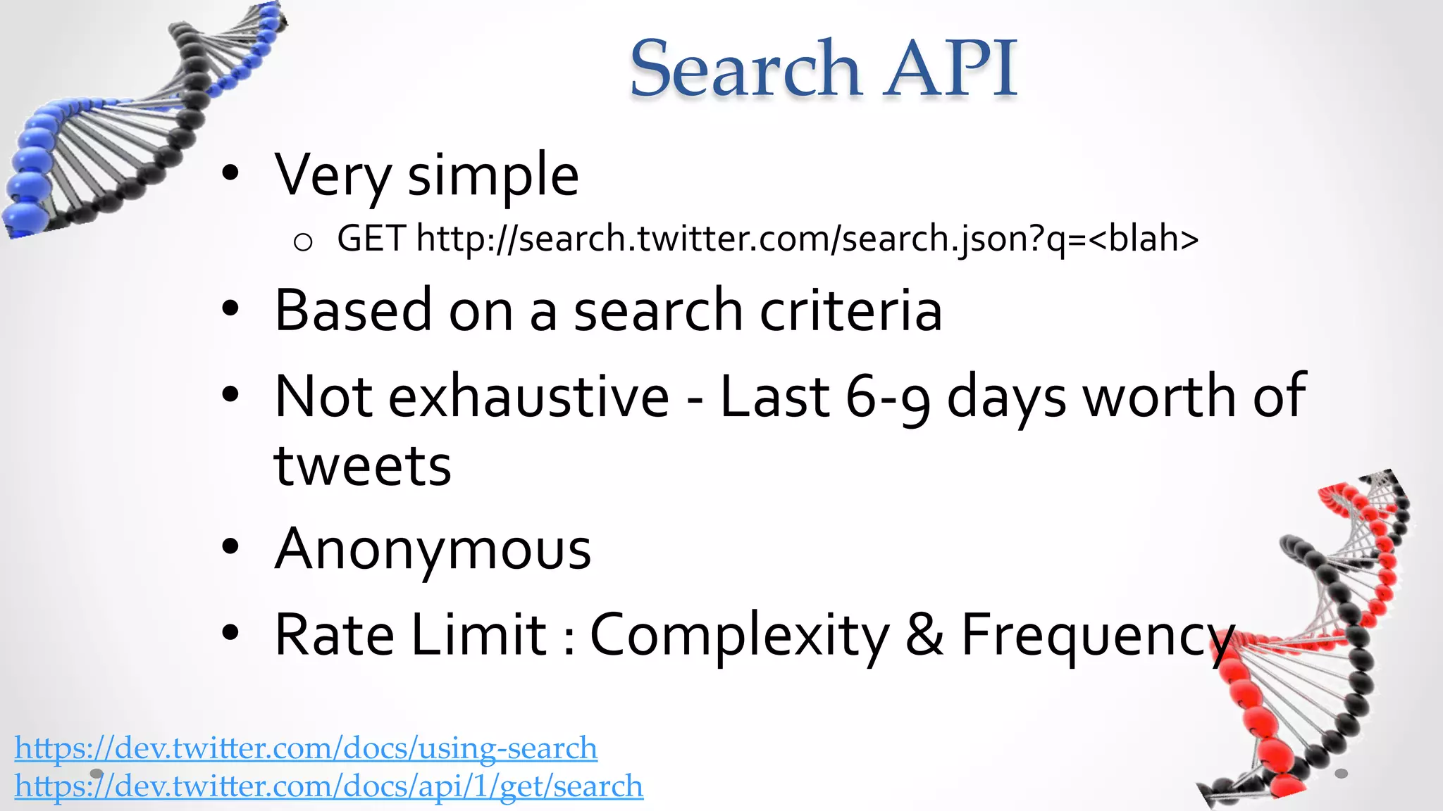 Search  API	
              •  Very	
  simple	
  	
  
                   o  GET	
  http://search.twitter.com/search.json?q=<blah>	
  
              •  Based	
  on	
  a	
  search	
  criteria	
  
              •  “The Twitter Search API is a dedicated API for
                 running searches against the real-time index of
                 recent Tweets”
              •  Recent	
  =	
  Last	
  6-­‐9	
  days	
  worth	
  of	
  tweets	
  
              •  Anonymous	
  Call	
  
              •  Rate	
  Limit	
  
                   o  Not	
  No.	
  of	
  calls/hour,	
  but	
  Complexity	
  &	
  Frequency	
  
h5ps://dev.twi5er.com/docs/using-­‐‑search	
h5ps://dev.twi5er.com/docs/api/1/get/search	
 