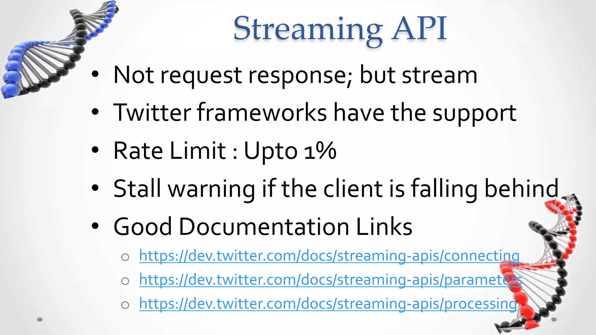 Streaming  API	
•    Not	
  request	
  response;	
  but	
  stream	
  
•    Twitter	
  frameworks	
  have	
  the	
  support	
  
•    Rate	
  Limit	
  :	
  Upto	
  1%	
  
•    Stall	
  warning	
  if	
  the	
  client	
  is	
  falling	
  behind	
  
•    Good	
  Documentation	
  Links	
  
      o  https://dev.twitter.com/docs/streaming-­‐apis/connecting	
  
      o  https://dev.twitter.com/docs/streaming-­‐apis/parameters	
  
      o  https://dev.twitter.com/docs/streaming-­‐apis/processing	
  
 