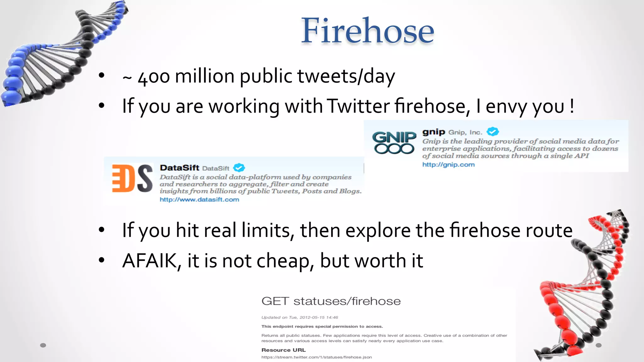 Firehose	
•  ~	
  400	
  million	
  public	
  tweets/day	
  
•  If	
  you	
  are	
  working	
  with	
  Twitter	
  ﬁrehose,	
  I	
  envy	
  you	
  !	
  




•  If	
  you	
  hit	
  real	
  limits,	
  then	
  explore	
  the	
  ﬁrehose	
  route	
  
•  AFAIK,	
  it	
  is	
  not	
  cheap,	
  but	
  worth	
  it	
  
 