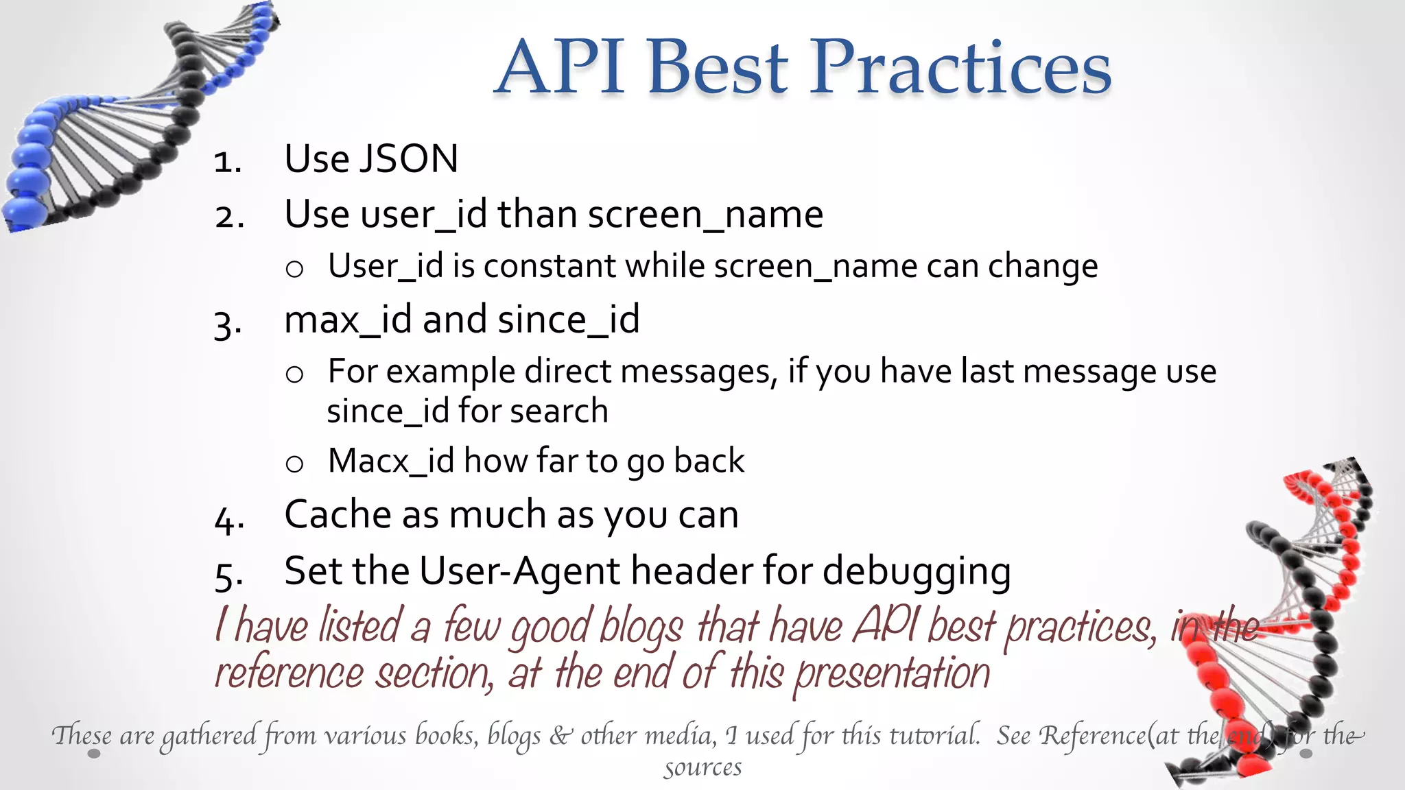 API  Best  Practices	
              1.  Use	
  JSON	
  
              2.  Use	
  user_id	
  than	
  screen_name	
  
                     o  User_id	
  is	
  constant	
  while	
  screen_name	
  can	
  change	
  
              3.  max_id	
  and	
  since_id	
  
                     o  For	
  example	
  direct	
  messages,	
  if	
  you	
  have	
  last	
  message	
  use	
  
                        since_id	
  for	
  search	
  
                     o  max_id	
  how	
  far	
  to	
  go	
  back	
  
              4.  Cache	
  as	
  much	
  as	
  you	
  can	
  
              5.  Set	
  the	
  User-­‐Agent	
  header	
  for	
  debugging	
  
              I have listed a few good blogs that have API best practices, in the
              reference section, at the end of this presentation
These are gathered from various books, blogs & other media, I used for this tutorial. See Reference(at the end) for the
                                                      sources	

 