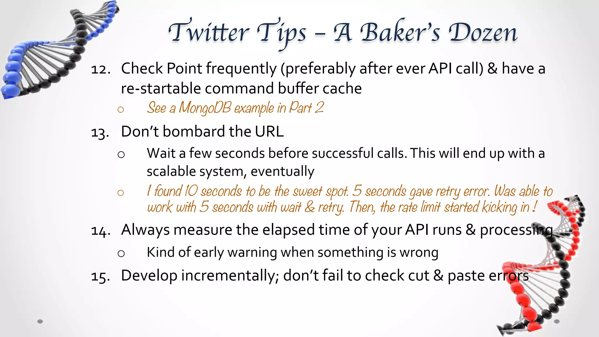 Twitter Tips – A Baker’s Dozen	
12.  Check	
  Point	
  frequently	
  (preferably	
  after	
  ever	
  API	
  call)	
  &	
  have	
  a	
  
     re-­‐startable	
  command	
  buﬀer	
  cache	
  	
  
     o      See a MongoDB example in Part 2
13.  Don’t	
  bombard	
  the	
  URL	
  
     o      Wait	
  a	
  few	
  seconds	
  before	
  successful	
  calls.	
  This	
  will	
  end	
  up	
  with	
  a	
  
            scalable	
  system,	
  eventually	
  
     o      I found 10 seconds to be the sweet spot. 5 seconds gave retry error. Was able to
            work with 5 seconds with wait & retry. Then, the rate limit started kicking in ! 
14.  Always	
  measure	
  the	
  elapsed	
  time	
  of	
  your	
  API	
  runs	
  &	
  processing	
  
     o      Kind	
  of	
  early	
  warning	
  when	
  something	
  is	
  wrong	
  
15.  Develop	
  incrementally;	
  don’t	
  fail	
  to	
  check	
  “cut	
  &	
  paste”	
  errors	
  
 
