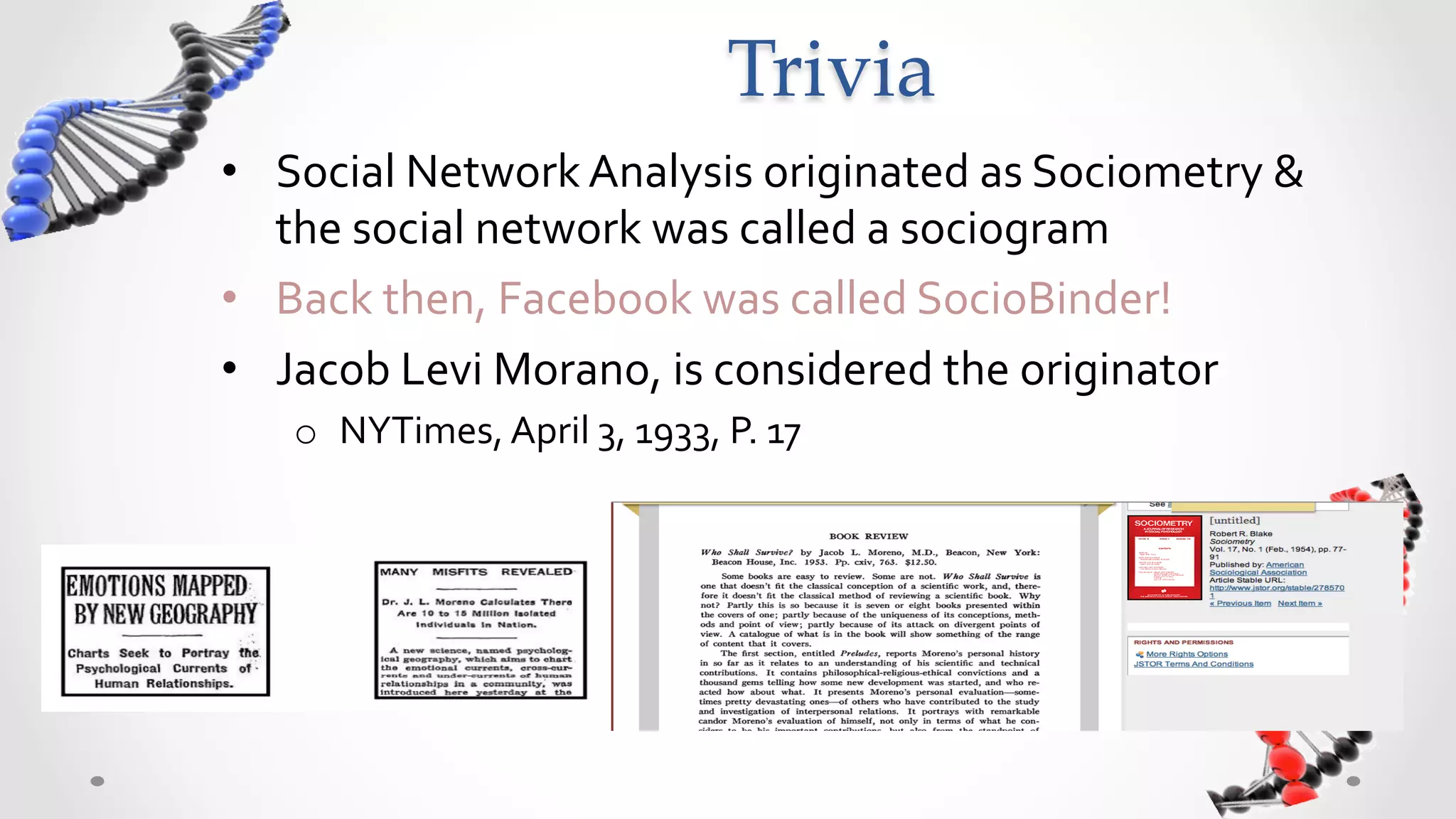 Trivia	
•  Social	
  Network	
  Analysis	
  originated	
  as	
  Sociometry	
  &	
  
   the	
  social	
  network	
  was	
  called	
  a	
  sociogram	
  
•  Back	
  then,	
  Facebook	
  was	
  called	
  SocioBinder!	
  
•  Jacob	
  Levi	
  Morano,	
  is	
  considered	
  the	
  originator	
  
    o  NYTimes,	
  April	
  3,	
  1933,	
  P.	
  17	
  
 