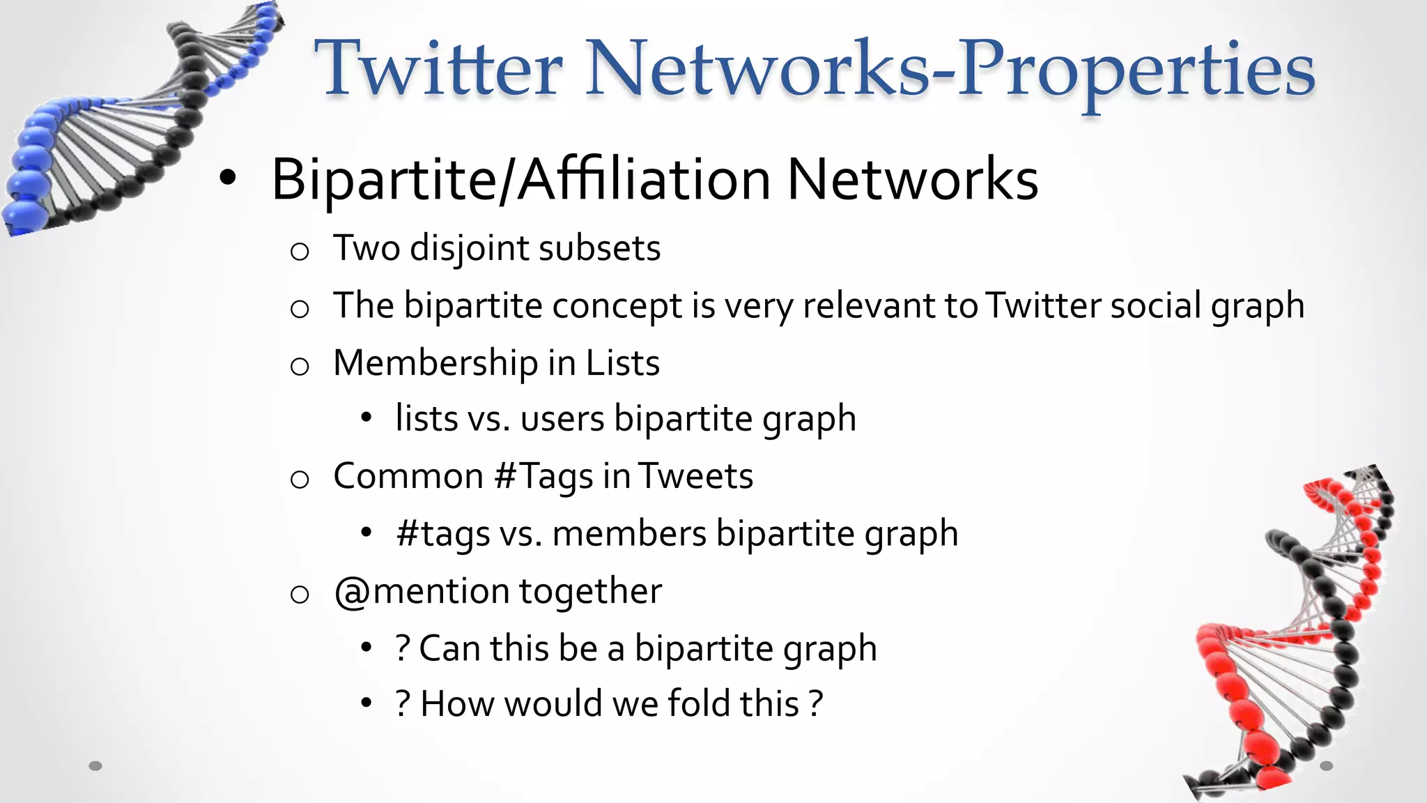 Twi5er  Networks-­‐‑Properties	
•  Bipartite/Aﬃliation	
  Networks	
  
   o  Two	
  disjoint	
  subsets	
  
   o  The	
  bipartite	
  concept	
  is	
  very	
  relevant	
  to	
  Twitter	
  social	
  graph	
  
   o  Membership	
  in	
  Lists	
  	
  
       •  lists	
  vs.	
  users	
  bipartite	
  graph	
  
   o  Common	
  #Tags	
  in	
  Tweets	
  	
  
       •  #tags	
  vs.	
  members	
  bipartite	
  graph	
  
   o  @mention	
  together	
  
       •  ?	
  Can	
  this	
  be	
  a	
  bipartite	
  graph	
  
       •  ?	
  How	
  would	
  we	
  fold	
  this	
  ?	
  
 
