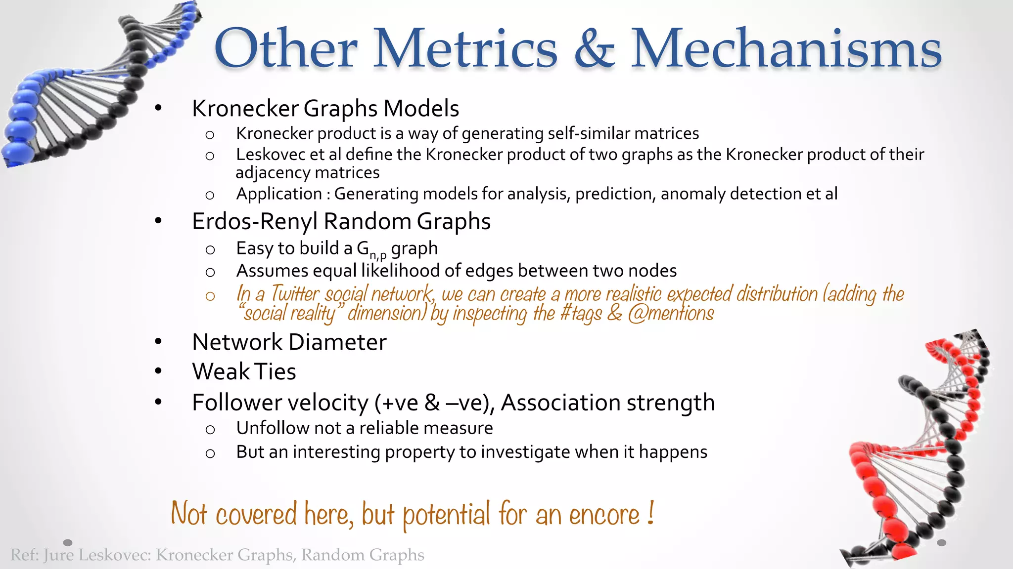 Other  Metrics  &  Mechanisms	
                   •      Kronecker	
  Graphs	
  Models	
  
                           o  Kronecker	
  product	
  is	
  a	
  way	
  of	
  generating	
  self-­‐similar	
  matrices	
  
                           o  Prof.Leskovec	
  et	
  al	
  deﬁne	
  the	
  Kronecker	
  product	
  of	
  two	
  graphs	
  as	
  the	
  Kronecker	
  product	
  of	
  
                              their	
  adjacency	
  matrices	
  
                           o  Application	
  :	
  Generating	
  models	
  for	
  analysis,	
  prediction,	
  anomaly	
  detection	
  et	
  al	
  
                   •      Erdos-­‐Renyl	
  Random	
  Graphs	
  
                           o  Easy	
  to	
  build	
  a	
  Gn,p	
  graph	
  
                           o  Assumes	
  equal	
  likelihood	
  of	
  edges	
  between	
  two	
  nodes	
  
                           o  In a Twitter social network, we can create a more realistic expected distribution (adding the
                              “social reality” dimension) by inspecting the #tags & @mentions
                   •      Network	
  Diameter	
  
                   •      Weak	
  Ties	
  
                   •      Follower	
  velocity	
  (+ve	
  &	
  –ve),	
  Association	
  strength	
  
                           o  Unfollow	
  not	
  a	
  reliable	
  measure	
  
                           o  But	
  an	
  interesting	
  property	
  to	
  investigate	
  when	
  it	
  happens	
  


                        Not covered here, but potential for an encore !
Ref:  Jure  Leskovec:  Kronecker  Graphs,  Random  Graphs	
 