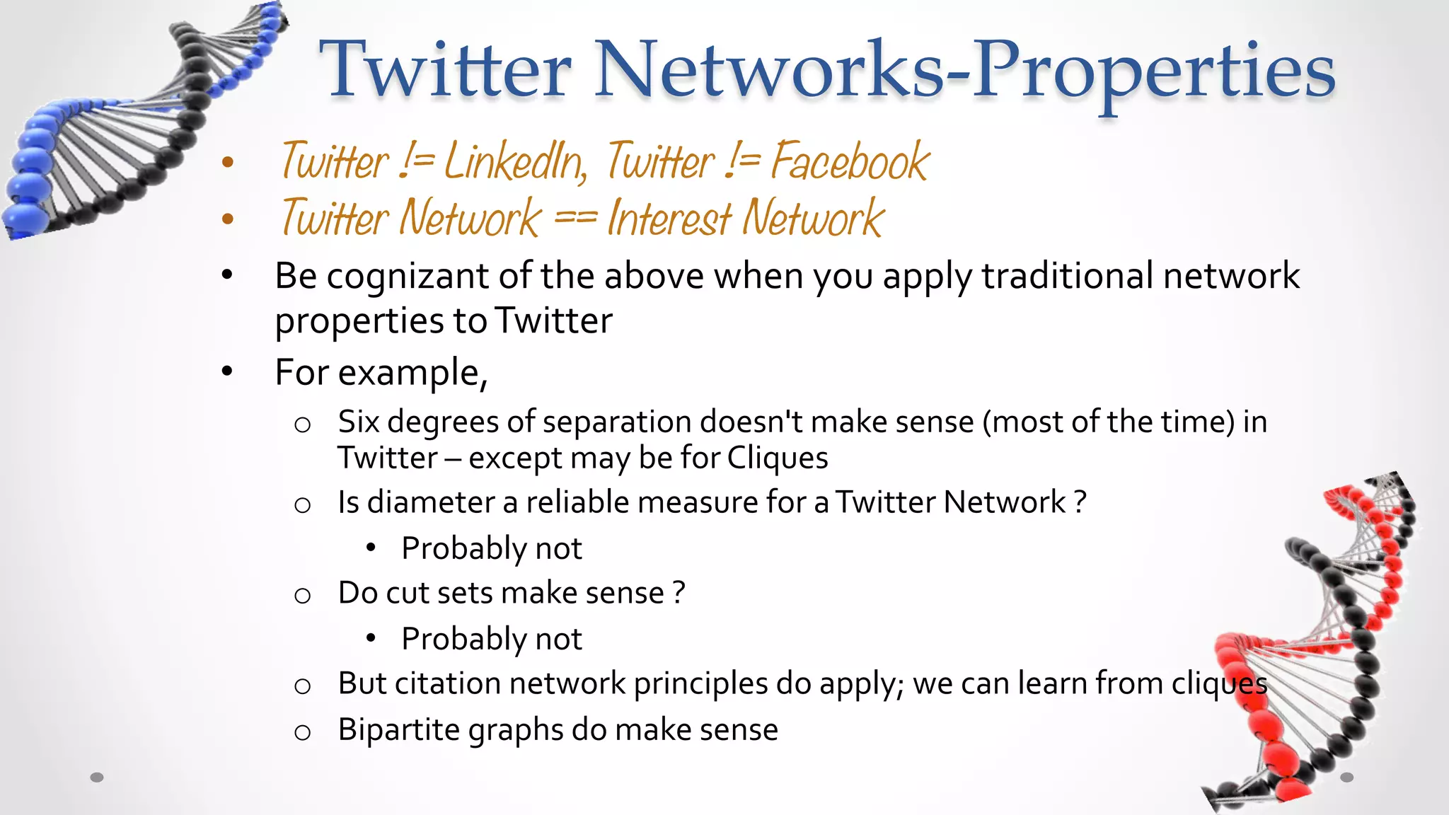 Twi5er  Networks-­‐‑Properties	
•  Twitter != LinkedIn, Twitter != Facebook
•  Twitter Network == Interest Network
•  Be	
  cognizant	
  of	
  the	
  above	
  when	
  you	
  apply	
  traditional	
  network	
  
   properties	
  to	
  Twitter	
  	
  
•  For	
  example,	
  	
  
      o  Six	
  degrees	
  of	
  separation	
  doesn't	
  make	
  sense	
  (most	
  of	
  the	
  time)	
  in	
  
         Twitter	
  –	
  except	
  may	
  be	
  for	
  Cliques	
  
      o  Is	
  diameter	
  a	
  reliable	
  measure	
  for	
  a	
  Twitter	
  Network	
  ?	
  
              •  Probably	
  not	
  
      o  Do	
  cut	
  sets	
  make	
  sense	
  ?	
  	
  
              •  Probably	
  not	
  
      o  But	
  citation	
  network	
  principles	
  do	
  apply;	
  we	
  can	
  learn	
  from	
  cliques	
  
      o  Bipartite	
  graphs	
  do	
  make	
  sense	
  
 
