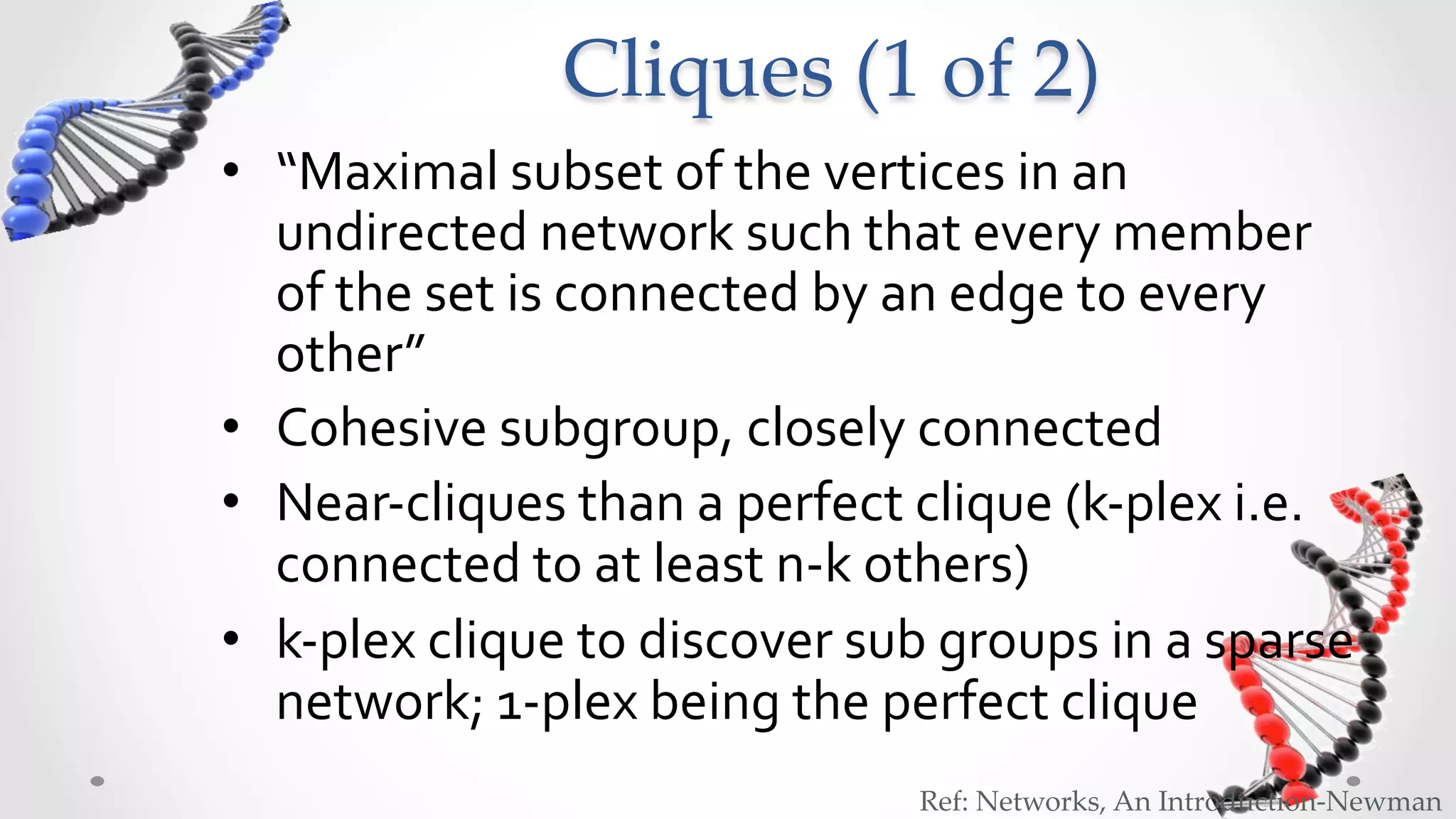 Cliques  (1  of  2)	
•  “Maximal	
  subset	
  of	
  the	
  vertices	
  in	
  an	
  
   undirected	
  network	
  such	
  that	
  every	
  member	
  
   of	
  the	
  set	
  is	
  connected	
  by	
  an	
  edge	
  to	
  every	
  
   other”	
  
•  Cohesive	
  subgroup,	
  closely	
  connected	
  
•  Near-­‐cliques	
  than	
  a	
  perfect	
  clique	
  (k-­‐plex	
  i.e.	
  
   connected	
  to	
  at	
  least	
  n-­‐k	
  others)	
  
•  k-­‐plex	
  clique	
  to	
  discover	
  sub	
  groups	
  in	
  a	
  sparse	
  
   network;	
  1-­‐plex	
  being	
  the	
  perfect	
  clique	
  
                                                 Ref:  Networks,  An  Introduction-­‐‑Newman	
 