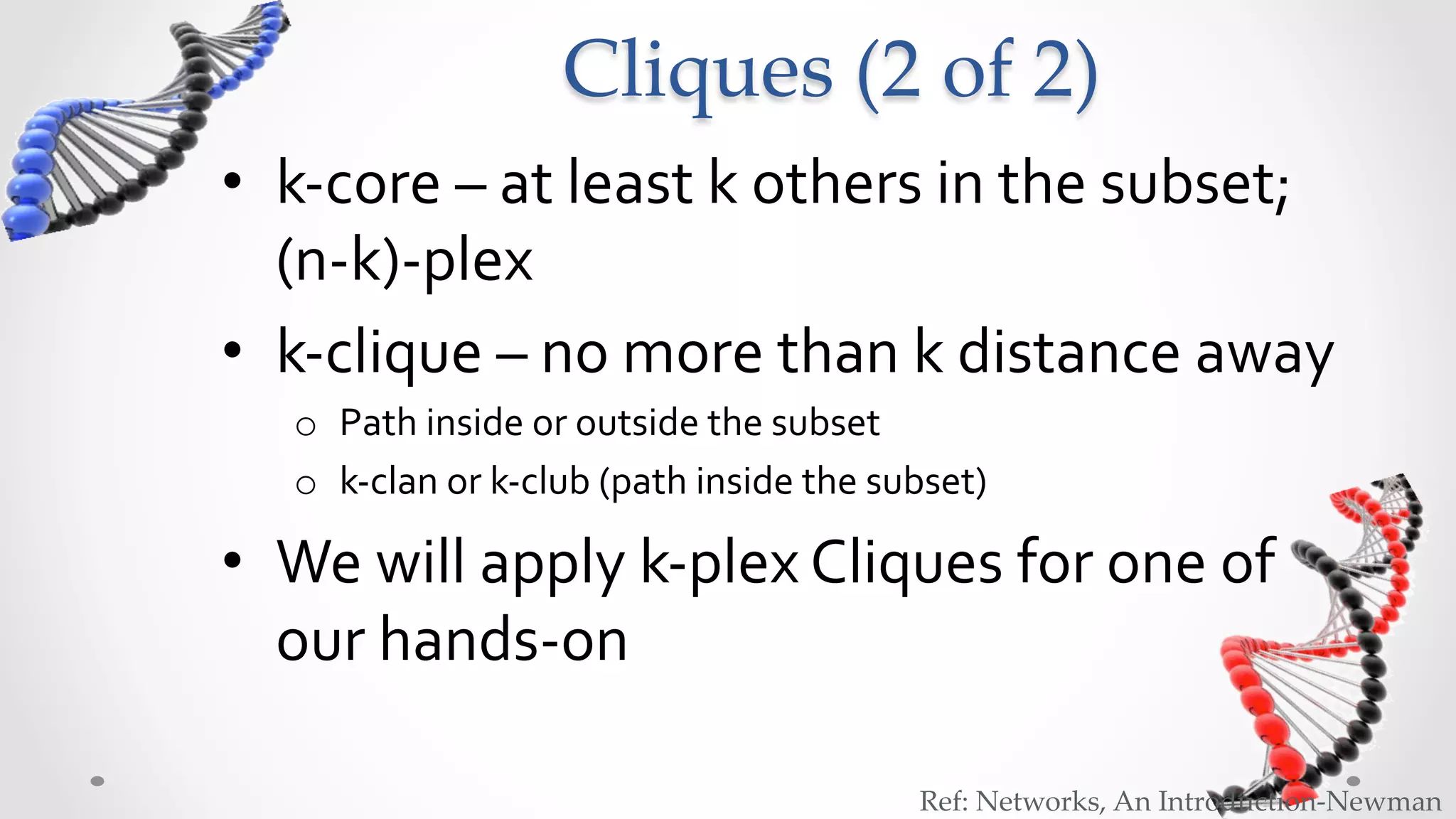 Cliques  (2  of  2)	
•  k-­‐core	
  –	
  at	
  least	
  k	
  others	
  in	
  the	
  subset;	
  
   (n-­‐k)-­‐plex	
  
•  k-­‐clique	
  –	
  no	
  more	
  than	
  k	
  distance	
  away	
  
    o  Path	
  inside	
  or	
  outside	
  the	
  subset	
  
    o  k-­‐clan	
  or	
  k-­‐club	
  (path	
  inside	
  the	
  subset)	
  

•  We	
  will	
  apply	
  k-­‐plex	
  Cliques	
  for	
  one	
  of	
  
   our	
  hands-­‐on	
  	
  

                                                                  Ref:  Networks,  An  Introduction-­‐‑Newman	
 