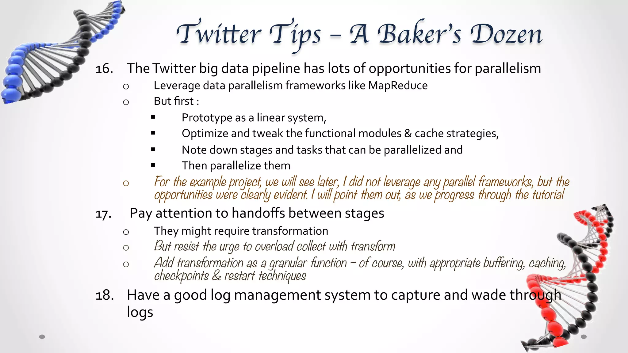 Twitter Tips – A Baker’s Dozen	
16.  The	
  Twitter	
  big	
  data	
  pipeline	
  has	
  lots	
  of	
  opportunities	
  for	
  parallelism	
  
      o       Leverage	
  data	
  parallelism	
  frameworks	
  like	
  MapReduce	
  
      o       But	
  ﬁrst	
  :	
  
             §       Prototype	
  as	
  a	
  linear	
  system,	
  	
  
             §       Optimize	
  and	
  tweak	
  the	
  functional	
  modules	
  &	
  cache	
  strategies,	
  	
  
             §       Note	
  down	
  stages	
  and	
  tasks	
  that	
  can	
  be	
  parallelized	
  and	
  	
  
             §       Then	
  parallelize	
  them	
  
      o       For the example project, we will see later, I did not leverage any parallel frameworks, but the
              opportunities were clearly evident. I will point them out, as we progress through the tutorial
17.  	
  Pay	
  attention	
  to	
  handoﬀs	
  between	
  stages	
  
      o      They	
  might	
  require	
  transformation	
  –	
  for	
  example	
  collect	
  &	
  store	
  might	
  store	
  a	
  user	
  list	
  
             as	
  multiple	
  arrays,	
  while	
  the	
  model	
  requires	
  each	
  user	
  to	
  be	
  a	
  document	
  for	
  
             aggregation	
  	
  
      o      But resist the urge to overload collect with transform
             o       i.e let the collect stage store in arrays, but then have an unroll/flatten stage to transform
                     the array to separate documents 
      o      Add transformation as a granular function – of course, with appropriate buffering, caching,
             checkpoints & restart techniques 
18.  Have	
  a	
  good	
  log	
  management	
  system	
  to	
  capture	
  and	
  wade	
  through	
  
     logs	
  	
  
 