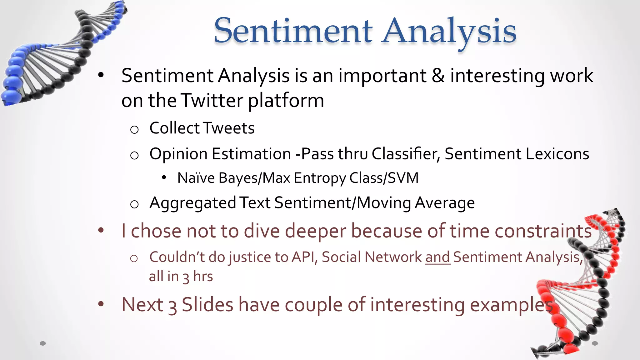 Sentiment  Analysis	
•  Sentiment	
  Analysis	
  is	
  an	
  important	
  &	
  interesting	
  work	
  
   on	
  the	
  Twitter	
  platform	
  
       o  Collect	
  Tweets	
  
       o  Opinion	
  Estimation	
  -­‐Pass	
  thru	
  Classiﬁer,	
  Sentiment	
  Lexicons	
  
             •  Naïve	
  Bayes/Max	
  Entropy	
  Class/SVM	
  
       o  Aggregated	
  Text	
  Sentiment/Moving	
  Average	
  
•  I	
  chose	
  not	
  to	
  dive	
  deeper	
  because	
  of	
  time	
  constraints	
  
       o  Couldn’t	
  do	
  justice	
  to	
  API,	
  Social	
  Network	
  and	
  Sentiment	
  Analysis,	
  
          all	
  in	
  3	
  hrs	
  
•  Next	
  3	
  Slides	
  have	
  couple	
  of	
  interesting	
  examples	
  
	
  
 