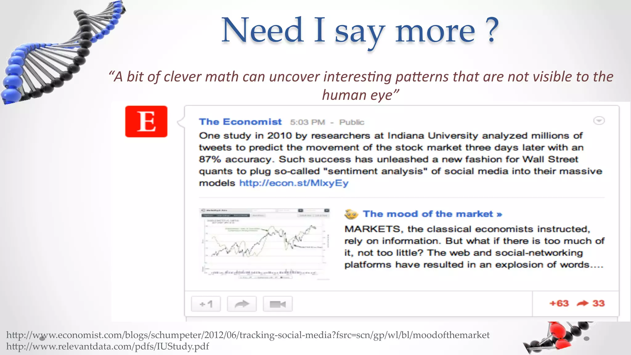 Need  I  say  more  ?	
                       “A	
  bit	
  of	
  clever	
  math	
  can	
  uncover	
  interes4ng	
  pa7erns	
  that	
  are	
  not	
  visible	
  to	
  the	
  
                                                                            human	
  eye”	
  	
  	
  




h5p://www.economist.com/blogs/schumpeter/2012/06/tracking-­‐‑social-­‐‑media?fsrc=scn/gp/wl/bl/moodofthemarket	
h5p://www.relevantdata.com/pdfs/IUStudy.pdf	
 