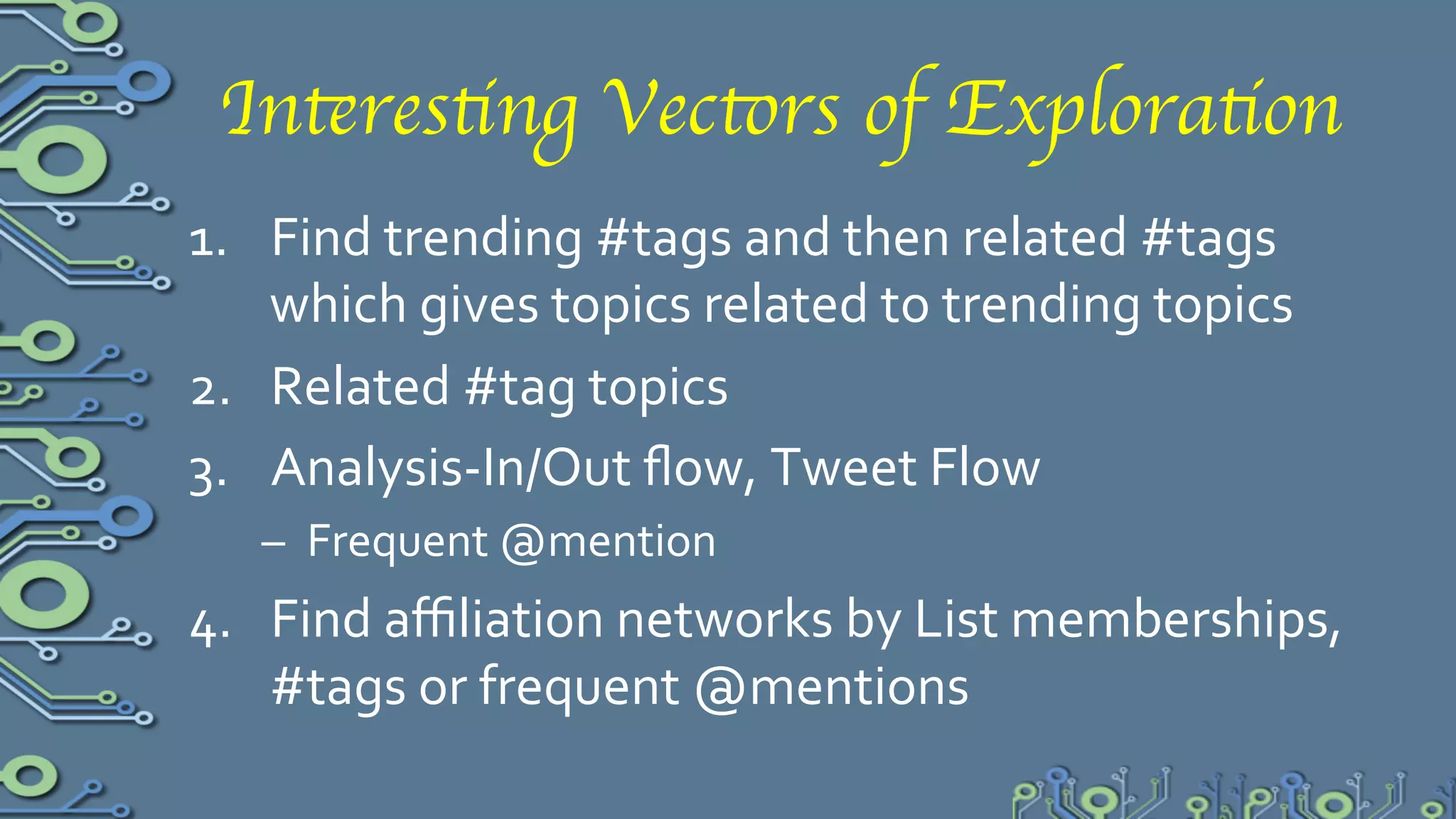 Interesting Vectors of Exploration	

1.  Find	
  trending	
  #tags	
  &	
  then	
  related	
  #tags	
  –	
  using	
  
    cliques	
  over	
  co-­‐#tag-­‐citation,	
  which	
  infers	
  topics	
  
    related	
  to	
  trending	
  topics	
  
2.  Related	
  #tag	
  topics	
  over	
  a	
  set	
  of	
  tweets	
  by	
  a	
  user	
  or	
  
    group	
  of	
  users	
  
3.  Analysis-­‐In/Out	
  ﬂow,	
  Tweet	
  Flow	
  
      –  Frequent	
  @mention	
  
4.  Find	
  aﬃliation	
  networks	
  by	
  List	
  memberships,	
  #tags	
  
    or	
  frequent	
  @mentions	
  	
  
 