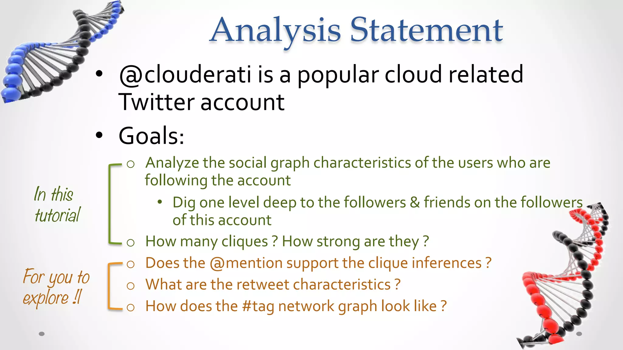 Analysis  Story  Board	
              •  @clouderati	
  is	
  a	
  popular	
  cloud	
  related	
  
                 Twitter	
  account	
  
              •  Goals:	
  
                  o  Analyze	
  the	
  social	
  graph	
  characteristics	
  of	
  the	
  users	
  who	
  are	
  
                     following	
  the	
  account	
  
 In this               •  Dig	
  one	
  level	
  deep,	
  to	
  the	
  followers	
  &	
  friends,	
  of	
  the	
  
 tutorial
                followers	
  of	
  @clouderati	
  
                  o  How	
  many	
  cliques	
  ?	
  How	
  strong	
  are	
  they	
  ?	
  
                  o  Does	
  the	
  @mention	
  support	
  the	
  clique	
  inferences	
  ?	
  
For you to        o  What	
  are	
  the	
  retweet	
  characteristics	
  ?	
  
explore !!
       o  How	
  does	
  the	
  #tag	
  network	
  graph	
  look	
  like	
  ?	
  	
  	
  
 