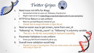 Twitter Gripes	
1.     Need	
  more	
  rich	
  APIs	
  for	
  #tags	
  
      o      Somewhat	
  similar	
  to	
  users	
  viz.	
  followers,	
  friends	
  et	
  al	
  
      o      Might	
  make	
  sense	
  to	
  make	
  #tags	
  a	
  top	
  level	
  object	
  with	
  it’s	
  own	
  semantics	
  
2.  HTTP	
  Error	
  Return	
  is	
  not	
  uniform	
  	
  
      o      Returns	
  400	
  bad	
  Request	
  instead	
  of	
  420	
  
      o      Granted, there is enough information to figure this out
3.  Need	
  an	
  easier	
  way	
  to	
  get	
  screen_name	
  from	
  user_id	
  
4.  “following”	
  vs.	
  “friends_count”	
  i.e.	
  “following”	
  is	
  a	
  dummy	
  variable.	
  
      o      There are a few like this, most probably for backward compatibility
5.     Parameter	
  Validation	
  is	
  not	
  uniform	
  
      o      Gives	
  “404	
  Not	
  found”	
  instead	
  of	
  “406	
  Not	
  Acceptable”	
  or	
  “413	
  Too	
  Long”	
  or	
  “416	
  
             Range	
  Unacceptable”	
  
6.  Overall	
  more	
  validation	
  would	
  help	
  
      o      Granted, it is more of growing pains. Once one comes across a few inconsistencies, the
             rest is easy to figure out
 