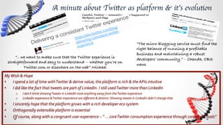 A minute about Twitter as platform & it’s evolution	


                                                                                                   blog/
                                                                                           er. com/ tter-­‐
                                                                                     twitt         wi
                                                                           ps:/ /dev. nsistent-­‐t
                                                                        htt ring-­‐co
                                                                              e
                                                                         deliv ence	
                                                    “The micro-blogging service must find the
                                                                               ri
                                                                          expe
                                                                                                                                         right balance of running a profitable
                                                                                                                                         business and maintaining a robust
         “.. we want to make sure that the Twitter experience is                                                                         developers' community.” – Chenda, CBS
     straightforward and easy to understand -- whether you’re on
                                                                                                                                         news!
              Twitter.com or elsewhere on the web”-Michael!
My	
  Wish	
  &	
  Hope	
  
•  I	
  spend	
  a	
  lot	
  of	
  time	
  with	
  Twitter	
  &	
  derive	
  value;	
  the	
  platform	
  is	
  rich	
  &	
  the	
  APIs	
  intuitive	
  
•  I	
  did	
  like	
  the	
  fact	
  that	
  tweets	
  are	
  part	
  of	
  LinkedIn.	
  I	
  still	
  used	
  Twitter	
  more	
  than	
  LinkedIn	
  
          o      I	
  don’t	
  think	
  showing	
  Tweets	
  in	
  LinkedIn	
  took	
  anything	
  away	
  from	
  the	
  Twitter	
  experience	
  
          o      LinkedIn	
  experience	
  &	
  Twitter	
  experience	
  are	
  diﬀerent	
  &	
  distinct.	
  Showing	
  tweets	
  in	
  LinkedIn	
  didn’t	
  change	
  that	
  
•       I	
  sincerely	
  hope	
  that	
  the	
  platform	
  grows	
  with	
  a	
  rich	
  developer	
  eco	
  system	
  
•       Orthogonally	
  extensible	
  platform	
  is	
  essential	
  
•       Of	
  course,	
  along	
  with	
  a	
  congruent	
  user	
  experience	
  –	
  “	
  …	
  core	
  Twitter	
  consumption	
  experience	
  through	
  consistent	
  tools”	
  
 