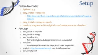 •    For	
  Hands	
  on	
  Today	
  
                                                                                                                    Setup	
      o  Python	
  2.7.3	
  
      o  easy_install	
  –v	
  requests	
  
           •  http://docs.python-­‐requests.org/en/latest/user/quickstart/#make-­‐a-­‐
              request	
  
      o  easy_install	
  –v	
  requests-­‐oauth	
  
      o  Hands	
  on	
  programs	
  at	
  https://github.com/xsankar/oscon2012-­‐handson	
  
•    For	
  advanced	
  data	
  science	
  with	
  social	
  graphs	
  
      o  easy_install	
  –v	
  networkx	
  
      o  easy_install	
  –v	
  numpy	
  
      o  easy_install	
  –v	
  nltk	
  	
  
           •  Not	
  for	
  this	
  tutorial,	
  but	
  good	
  for	
  sentiment	
  analysis	
  et	
  al	
  
      o  Mongodb	
  	
  
           •  I	
  used	
  MongoDB	
  in	
  AWS	
  m2.xlarge,	
  RAID	
  10	
  X	
  8	
  X	
  15	
  GB	
  EBS	
  
      o  graphviz	
  -­‐	
  http://www.graphviz.org/;	
  easy_install	
  pygraphviz	
  
      o  easy_install	
  pydot	
  
 