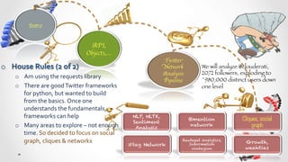 Intro	



                                                API,
                                               Objects,…	

                                                                                    Twitter
o  House	
  Rules	
  (2	
  of	
  2)	
                                               Network           We will analyze @clouderati,
                                                                                    Analysis          2072 followers, exploding to
       o  Am	
  using	
  the	
  requests	
  library	
  
                                                                                    Pipeline	

       ~980,000 distinct users down
       o  There	
  are	
  good	
  Twitter	
  frameworks	
                                             one level
          for	
  python,	
  but	
  wanted	
  to	
  build	
  
          from	
  the	
  basics.	
  Once	
  one	
  
          understands	
  the	
  fundamentals,	
  
          frameworks	
  can	
  help	
                                  NLP, NLTK,
                                                                                                  @mention           Cliques, social
                                                                       Sentiment
       o  Many	
  areas	
  to	
  explore	
  –	
  not	
  enough	
        Analysis
                                                                                                   network                graph
          time.	
  So	
  decided	
  to	
  focus	
  on	
  social	
  
          graph,	
  cliques	
  &	
  networkx	
                                               Rewteeet analytics,
                                                                                                                      Growth,
                                                                      #tag Network              Information
                                                                                                 contagion            weakties
 